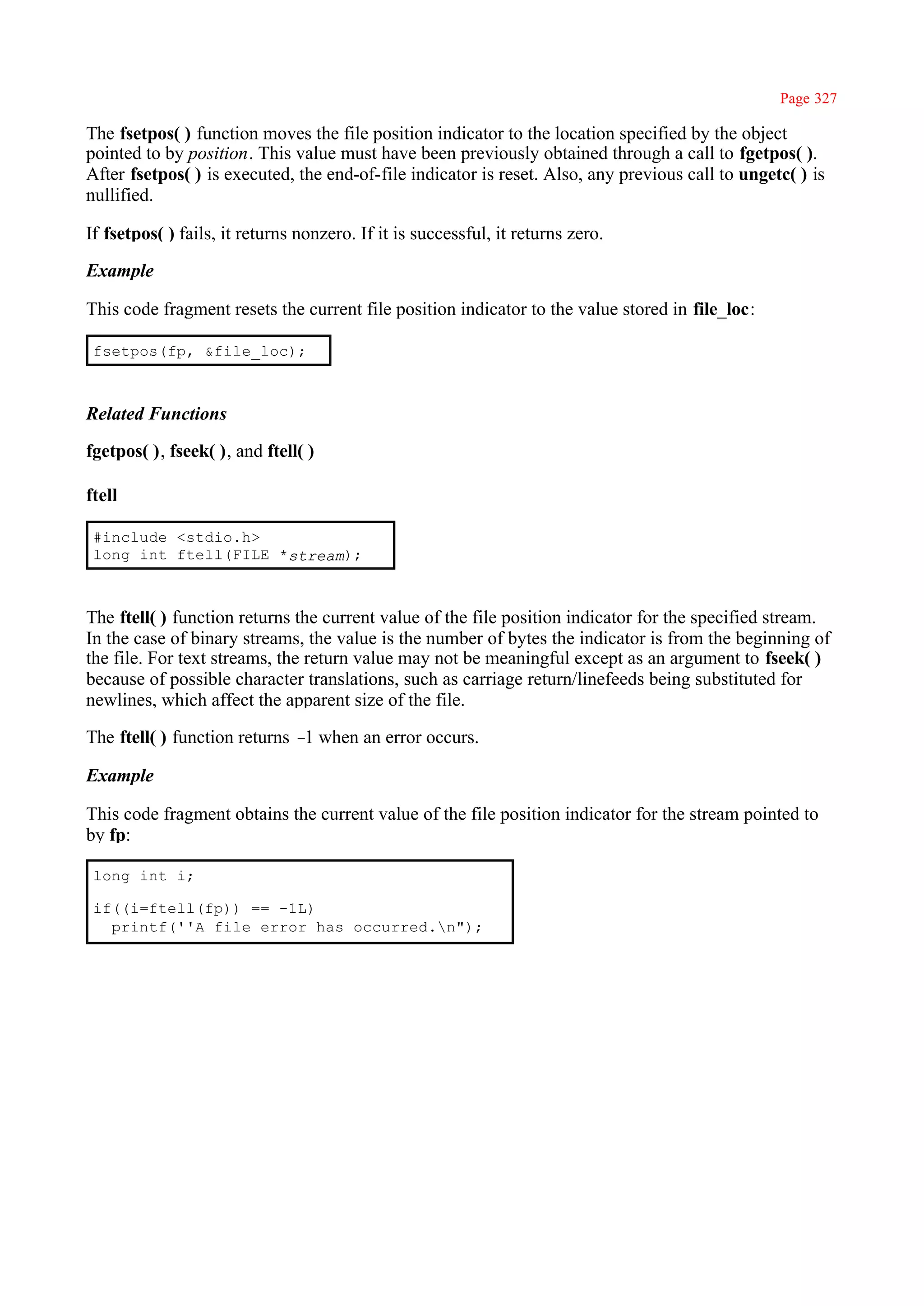 Page 327

The fsetpos( ) function moves the file position indicator to the location specified by the object
pointed to by position. This value must have been previously obtained through a call to fgetpos( ).
After fsetpos( ) is executed, the end-of-file indicator is reset. Also, any previous call to ungetc( ) is
nullified.

If fsetpos( ) fails, it returns nonzero. If it is successful, it returns zero.

Example

This code fragment resets the current file position indicator to the value stored in file_loc:

 fsetpos(fp, &file_loc);



Related Functions

fgetpos( ), fseek( ), and ftell( )

ftell

 #include <stdio.h>
 long int ftell(FILE *stream);



The ftell( ) function returns the current value of the file position indicator for the specified stream.
In the case of binary streams, the value is the number of bytes the indicator is from the beginning of
the file. For text streams, the return value may not be meaningful except as an argument to fseek( )
because of possible character translations, such as carriage return/linefeeds being substituted for
newlines, which affect the apparent size of the file.

The ftell( ) function returns – when an error occurs.
                               1

Example

This code fragment obtains the current value of the file position indicator for the stream pointed to
by fp:

 long int i;

 if((i=ftell(fp)) == -1L)
   printf(''A file error has occurred.n");
 