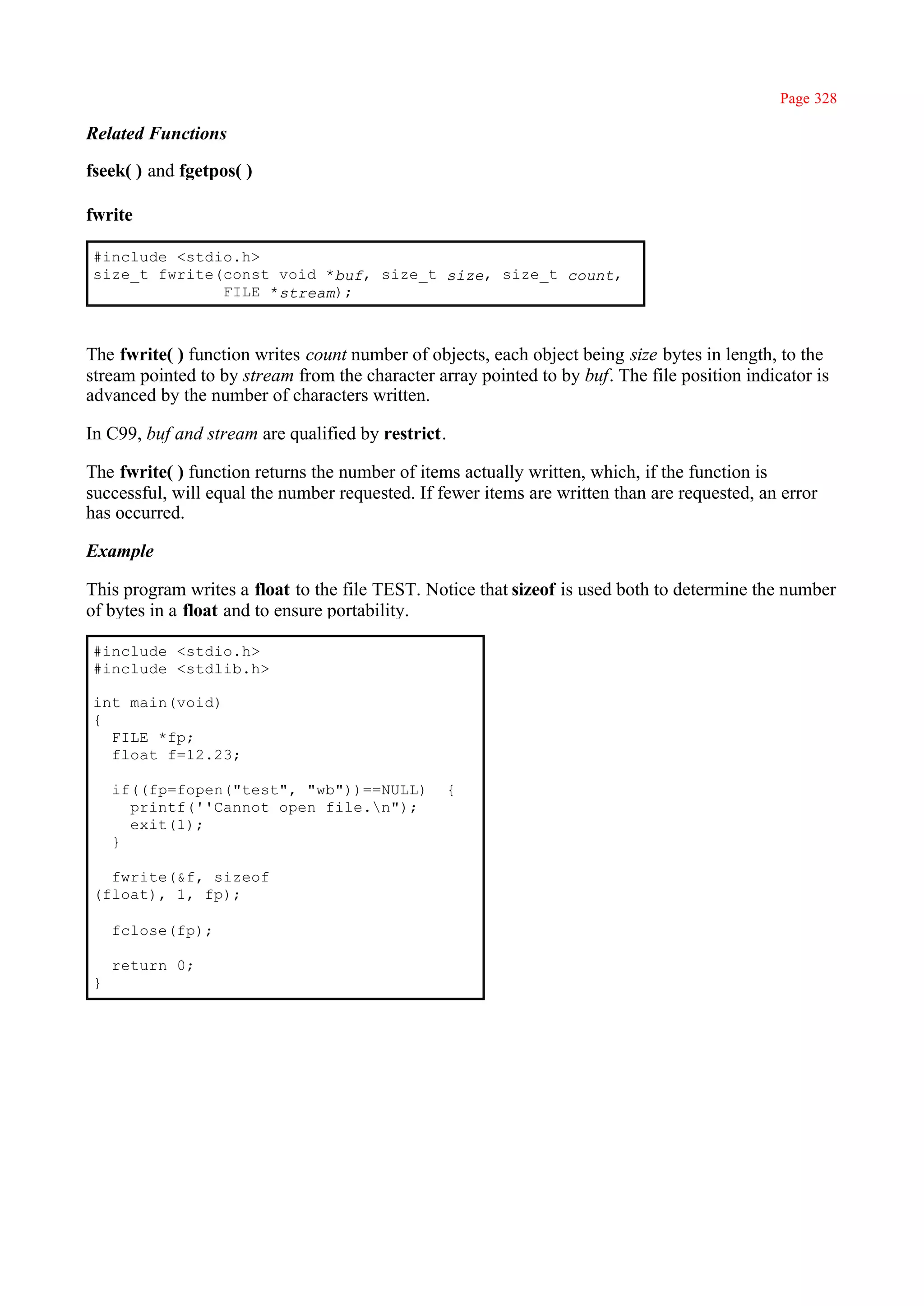 Page 328

Related Functions

fseek( ) and fgetpos( )

fwrite

#include <stdio.h>
size_t fwrite(const void *buf, size_t size, size_t count,
              FILE *stream);



The fwrite( ) function writes count number of objects, each object being size bytes in length, to the
stream pointed to by stream from the character array pointed to by buf. The file position indicator is
advanced by the number of characters written.

In C99, buf and stream are qualified by restrict.

The fwrite( ) function returns the number of items actually written, which, if the function is
successful, will equal the number requested. If fewer items are written than are requested, an error
has occurred.

Example

This program writes a float to the file TEST. Notice that sizeof is used both to determine the number
of bytes in a float and to ensure portability.

#include <stdio.h>
#include <stdlib.h>

int main(void)
{
  FILE *fp;
  float f=12.23;

    if((fp=fopen("test", "wb"))==NULL)           {
      printf(''Cannot open file.n");
      exit(1);
    }

  fwrite(&f, sizeof
(float), 1, fp);

    fclose(fp);

    return 0;
}
 