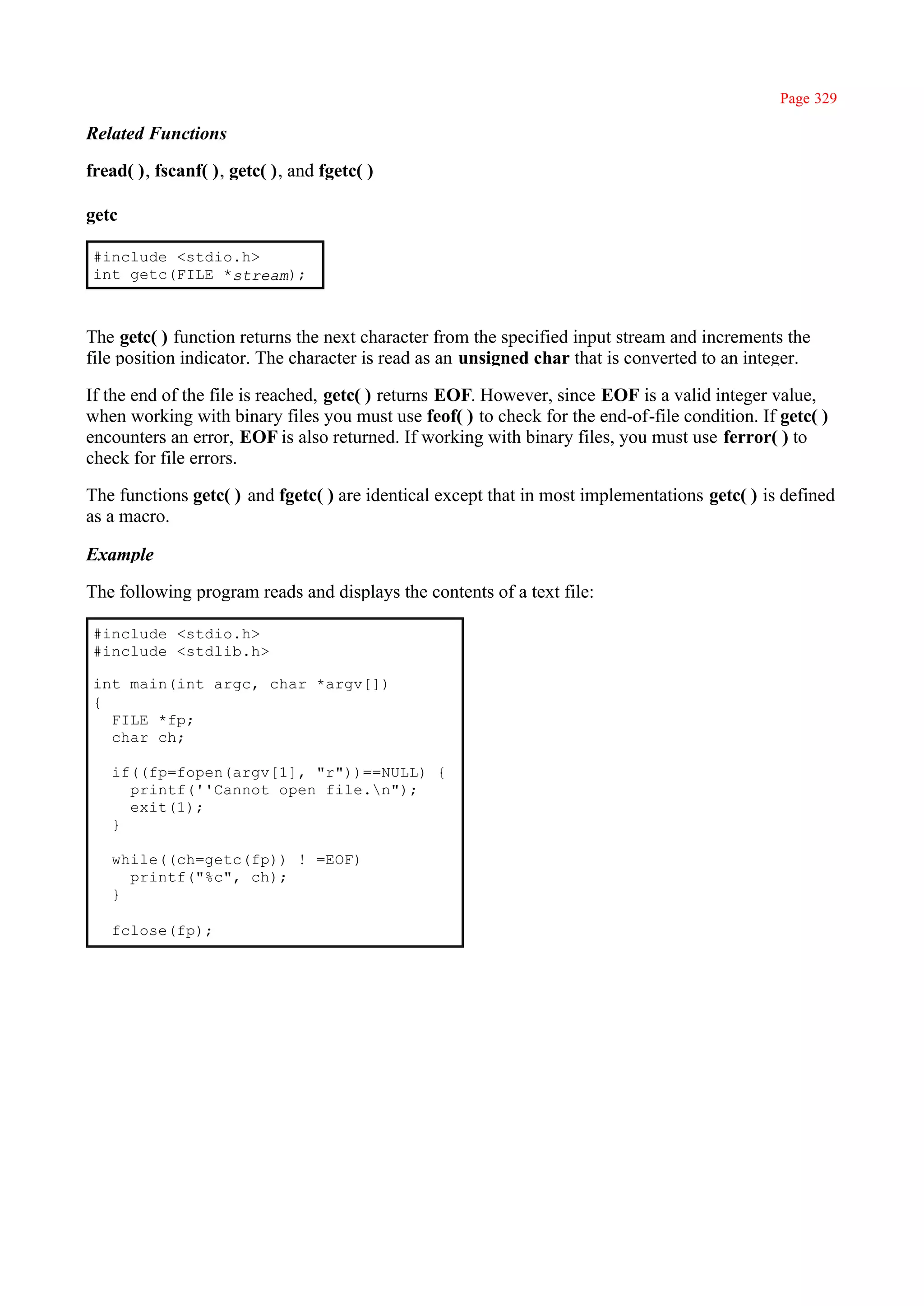 Page 329

Related Functions

fread( ), fscanf( ), getc( ), and fgetc( )

getc

 #include <stdio.h>
 int getc(FILE *stream);



The getc( ) function returns the next character from the specified input stream and increments the
file position indicator. The character is read as an unsigned char that is converted to an integer.

If the end of the file is reached, getc( ) returns EOF. However, since EOF is a valid integer value,
when working with binary files you must use feof( ) to check for the end-of-file condition. If getc( )
encounters an error, EOF is also returned. If working with binary files, you must use ferror( ) to
check for file errors.

The functions getc( ) and fgetc( ) are identical except that in most implementations getc( ) is defined
as a macro.

Example

The following program reads and displays the contents of a text file:

 #include <stdio.h>
 #include <stdlib.h>

 int main(int argc, char *argv[])
 {
   FILE *fp;
   char ch;

   if((fp=fopen(argv[1], "r"))==NULL) {
     printf(''Cannot open file.n");
     exit(1);
   }

   while((ch=getc(fp)) ! =EOF)
     printf("%c", ch);
   }

   fclose(fp);
 