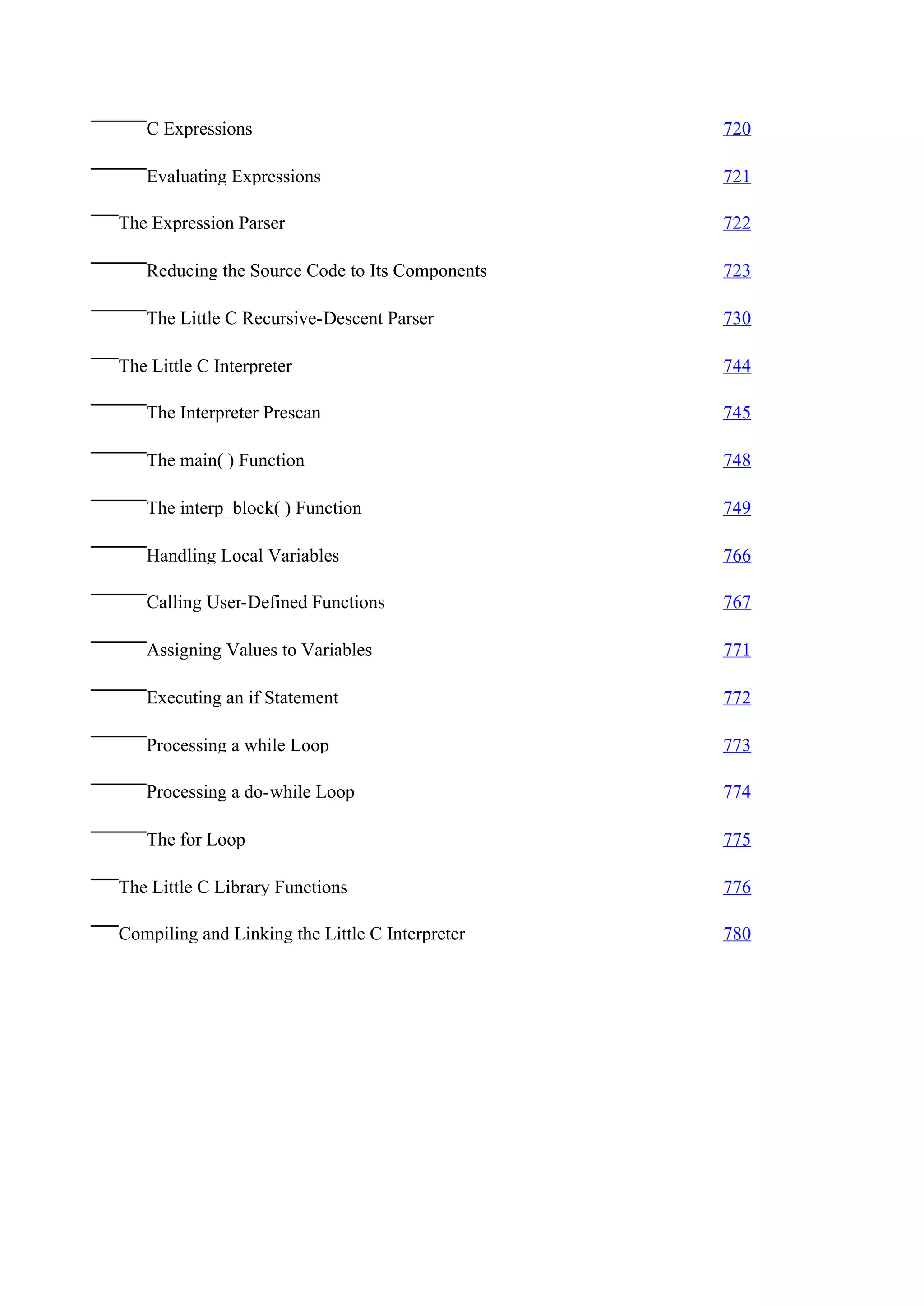 C Expressions                                 720

   Evaluating Expressions                        721

The Expression Parser                            722

   Reducing the Source Code to Its Components    723

   The Little C Recursive-Descent Parser         730

The Little C Interpreter                         744

   The Interpreter Prescan                       745

   The main( ) Function                          748

   The interp_block( ) Function                  749

   Handling Local Variables                      766

   Calling User-Defined Functions                767

   Assigning Values to Variables                 771

   Executing an if Statement                     772

   Processing a while Loop                       773

   Processing a do-while Loop                    774

   The for Loop                                  775

The Little C Library Functions                   776

Compiling and Linking the Little C Interpreter   780
 