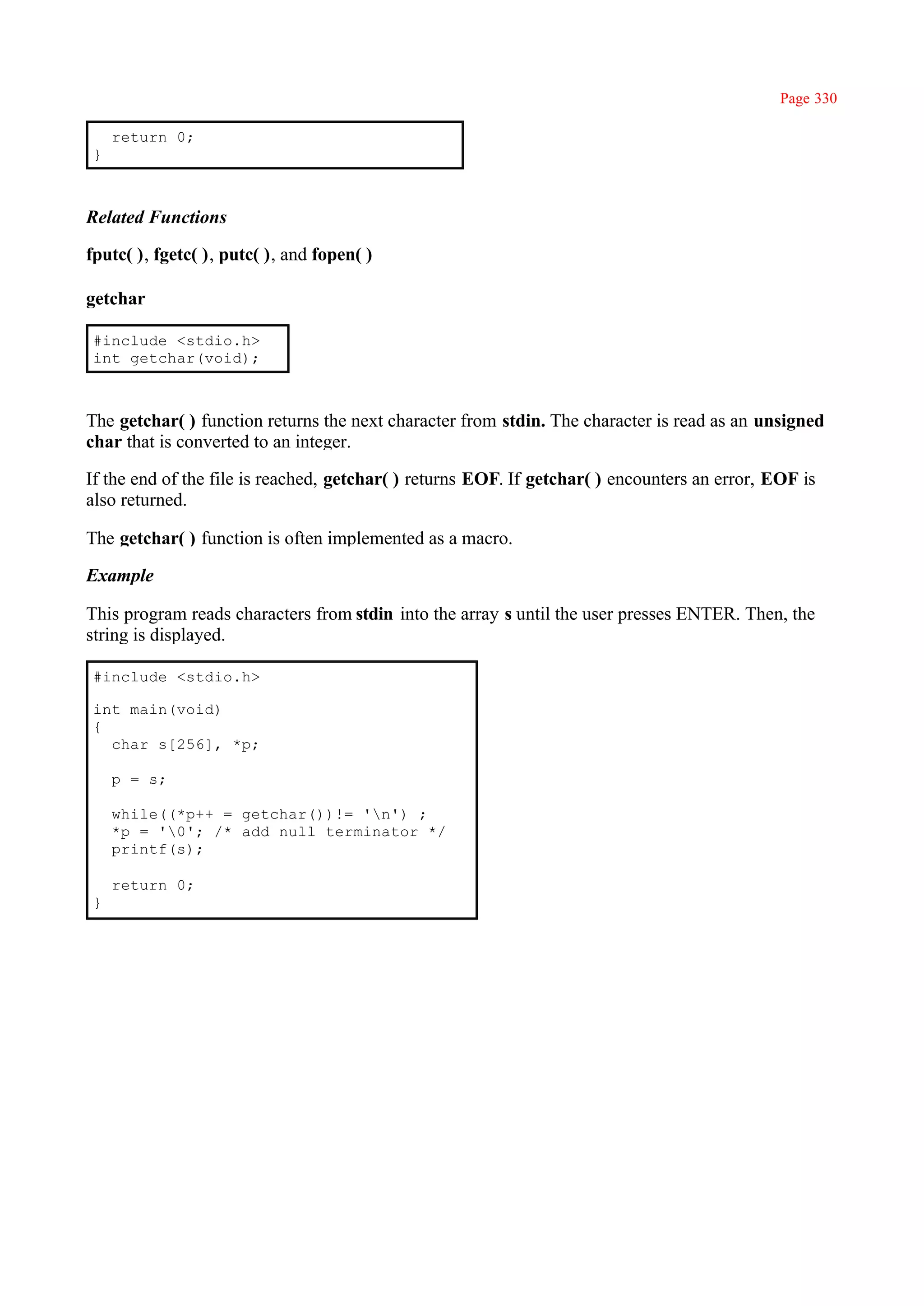 Page 330

    return 0;
}



Related Functions

fputc( ), fgetc( ), putc( ), and fopen( )

getchar

#include <stdio.h>
int getchar(void);



The getchar( ) function returns the next character from stdin. The character is read as an unsigned
char that is converted to an integer.

If the end of the file is reached, getchar( ) returns EOF. If getchar( ) encounters an error, EOF is
also returned.

The getchar( ) function is often implemented as a macro.

Example

This program reads characters from stdin into the array s until the user presses ENTER. Then, the
string is displayed.

#include <stdio.h>

int main(void)
{
  char s[256], *p;

    p = s;

    while((*p++ = getchar())!= 'n') ;
    *p = '0'; /* add null terminator */
    printf(s);

    return 0;
}
 