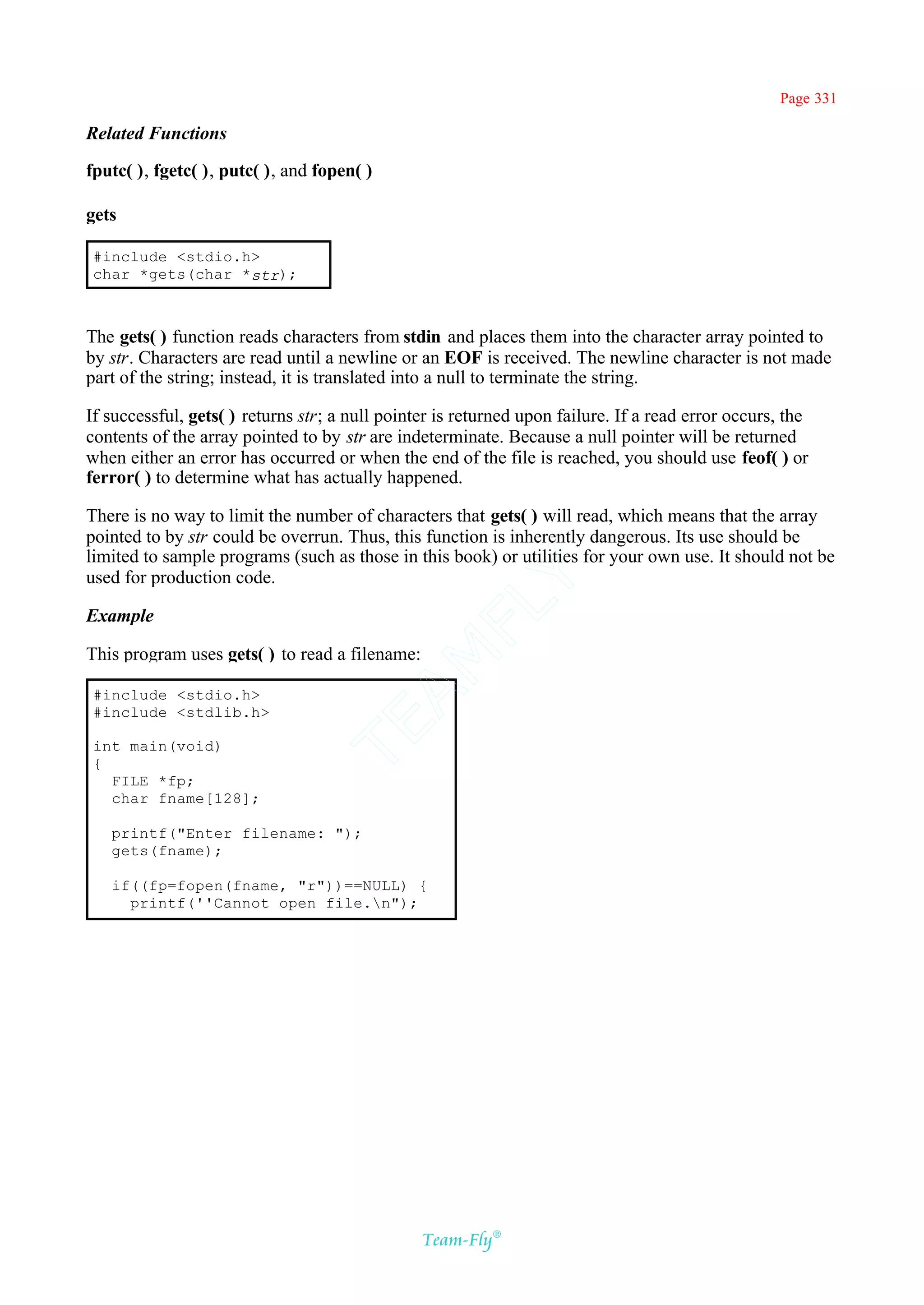 Page 331

Related Functions

fputc( ), fgetc( ), putc( ), and fopen( )

gets

 #include <stdio.h>
 char *gets(char *str);



The gets( ) function reads characters from stdin and places them into the character array pointed to
by str. Characters are read until a newline or an EOF is received. The newline character is not made
part of the string; instead, it is translated into a null to terminate the string.

If successful, gets( ) returns str; a null pointer is returned upon failure. If a read error occurs, the
contents of the array pointed to by str are indeterminate. Because a null pointer will be returned
when either an error has occurred or when the end of the file is reached, you should use feof( ) or
ferror( ) to determine what has actually happened.

There is no way to limit the number of characters that gets( ) will read, which means that the array
pointed to by str could be overrun. Thus, this function is inherently dangerous. Its use should be
limited to sample programs (such as those in this book) or utilities for your own use. It should not be
used for production code.
                                                Y
                                              FL
Example

This program uses gets( ) to read a filename:
                                            AM



 #include <stdio.h>
 #include <stdlib.h>
                                 TE




 int main(void)
 {
   FILE *fp;
   char fname[128];

   printf("Enter filename: ");
   gets(fname);

   if((fp=fopen(fname, "r"))==NULL) {
     printf(''Cannot open file.n");




                                                Team-Fly®
 