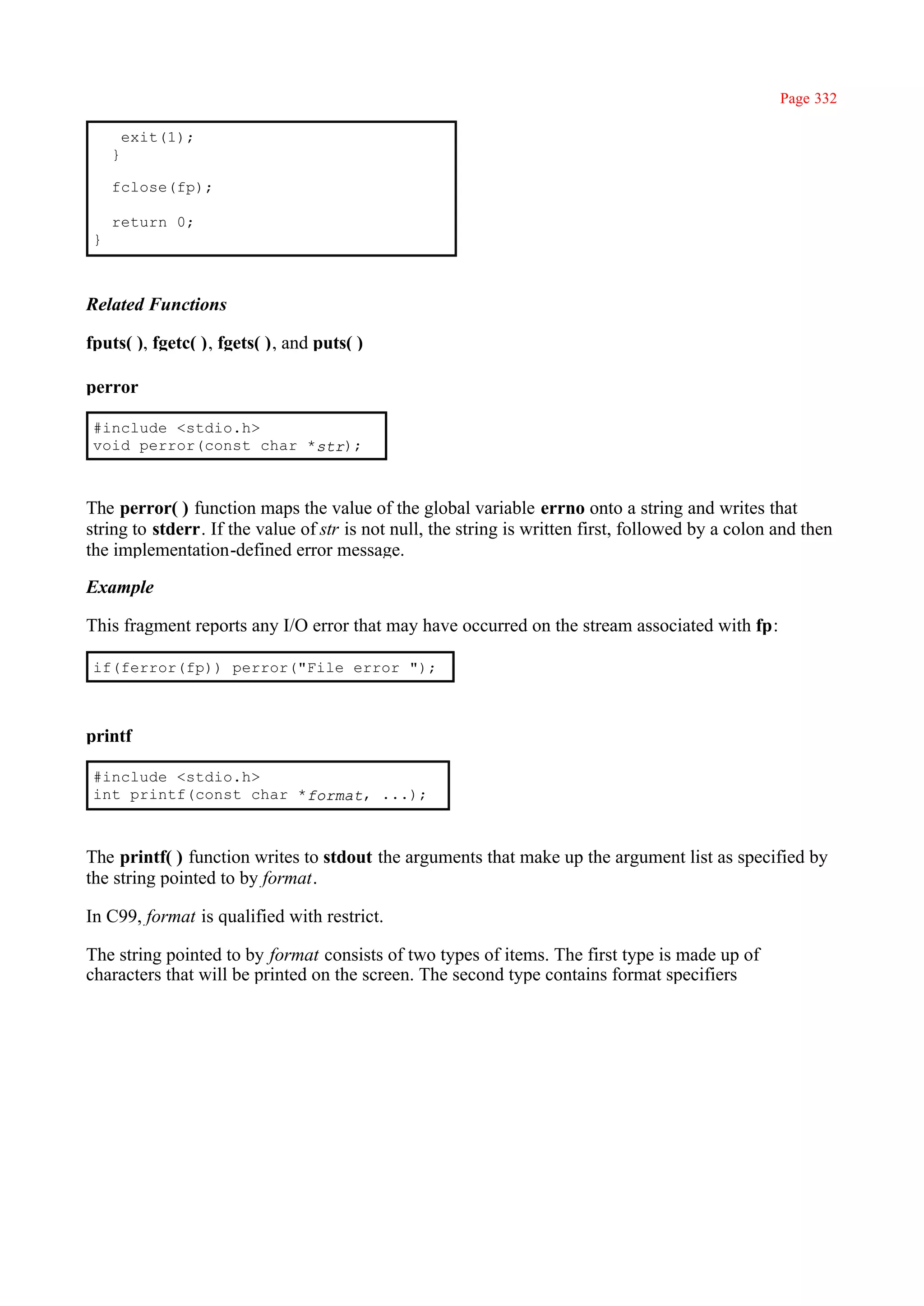 Page 332

         exit(1);
     }

     fclose(fp);

     return 0;
 }



Related Functions

fputs( ), fgetc( ), fgets( ), and puts( )

perror

 #include <stdio.h>
 void perror(const char *str);



The perror( ) function maps the value of the global variable errno onto a string and writes that
string to stderr. If the value of str is not null, the string is written first, followed by a colon and then
the implementation-defined error message.

Example

This fragment reports any I/O error that may have occurred on the stream associated with fp:

 if(ferror(fp)) perror("File error ");



printf

 #include <stdio.h>
 int printf(const char *format, ...);



The printf( ) function writes to stdout the arguments that make up the argument list as specified by
the string pointed to by format.

In C99, format is qualified with restrict.

The string pointed to by format consists of two types of items. The first type is made up of
characters that will be printed on the screen. The second type contains format specifiers
 