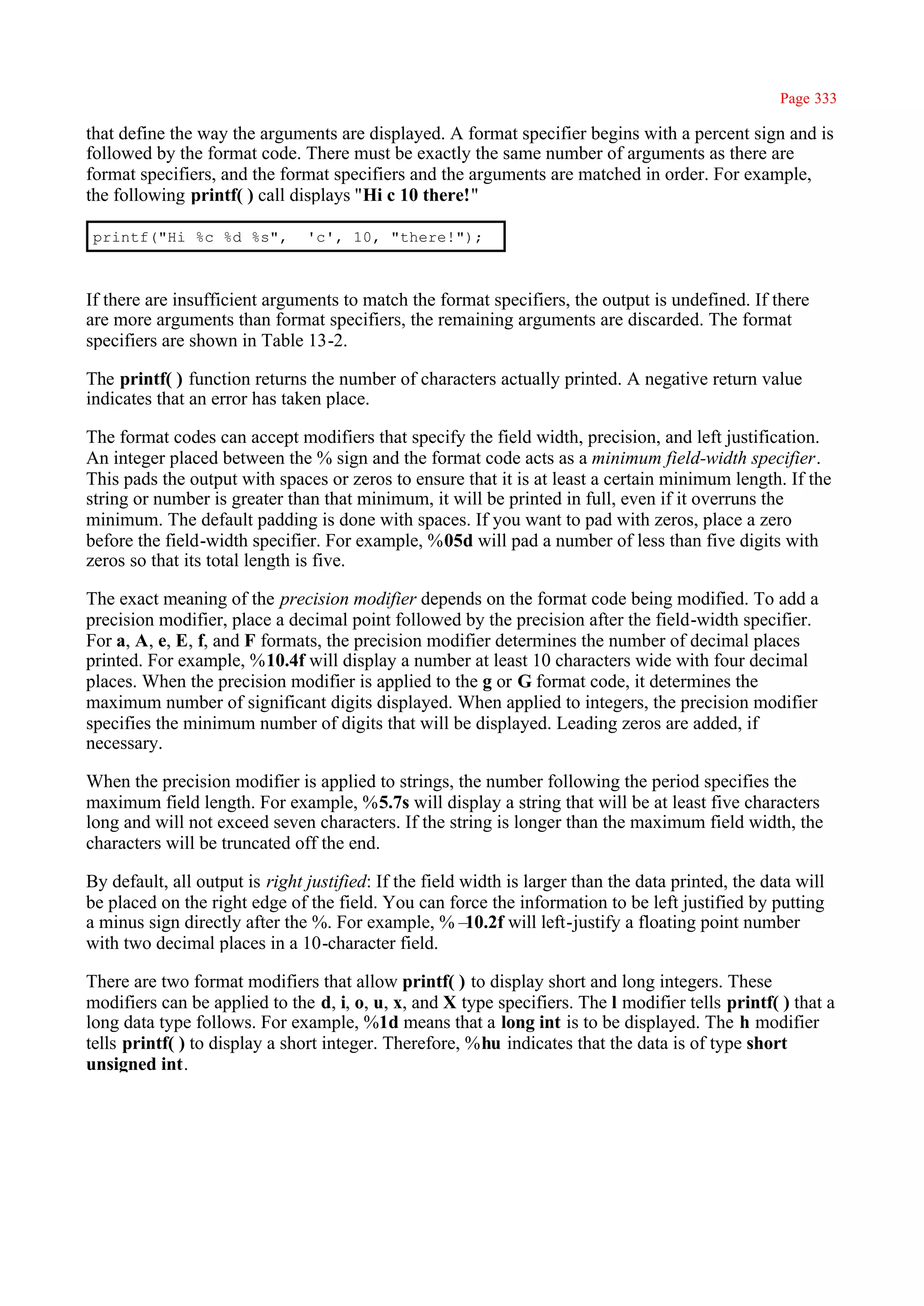 Page 333

that define the way the arguments are displayed. A format specifier begins with a percent sign and is
followed by the format code. There must be exactly the same number of arguments as there are
format specifiers, and the format specifiers and the arguments are matched in order. For example,
the following printf( ) call displays ''Hi c 10 there!"

 printf("Hi %c %d %s",          'c', 10, "there!");



If there are insufficient arguments to match the format specifiers, the output is undefined. If there
are more arguments than format specifiers, the remaining arguments are discarded. The format
specifiers are shown in Table 13-2.

The printf( ) function returns the number of characters actually printed. A negative return value
indicates that an error has taken place.

The format codes can accept modifiers that specify the field width, precision, and left justification.
An integer placed between the % sign and the format code acts as a minimum field-width specifier.
This pads the output with spaces or zeros to ensure that it is at least a certain minimum length. If the
string or number is greater than that minimum, it will be printed in full, even if it overruns the
minimum. The default padding is done with spaces. If you want to pad with zeros, place a zero
before the field-width specifier. For example, %05d will pad a number of less than five digits with
zeros so that its total length is five.

The exact meaning of the precision modifier depends on the format code being modified. To add a
precision modifier, place a decimal point followed by the precision after the field-width specifier.
For a, A, e, E, f, and F formats, the precision modifier determines the number of decimal places
printed. For example, %10.4f will display a number at least 10 characters wide with four decimal
places. When the precision modifier is applied to the g or G format code, it determines the
maximum number of significant digits displayed. When applied to integers, the precision modifier
specifies the minimum number of digits that will be displayed. Leading zeros are added, if
necessary.

When the precision modifier is applied to strings, the number following the period specifies the
maximum field length. For example, %5.7s will display a string that will be at least five characters
long and will not exceed seven characters. If the string is longer than the maximum field width, the
characters will be truncated off the end.

By default, all output is right justified: If the field width is larger than the data printed, the data will
be placed on the right edge of the field. You can force the information to be left justified by putting
a minus sign directly after the %. For example, %–      10.2f will left-justify a floating point number
with two decimal places in a 10-character field.

There are two format modifiers that allow printf( ) to display short and long integers. These
modifiers can be applied to the d, i, o, u, x, and X type specifiers. The l modifier tells printf( ) that a
long data type follows. For example, %1d means that a long int is to be displayed. The h modifier
tells printf( ) to display a short integer. Therefore, %hu indicates that the data is of type short
unsigned int.
 
