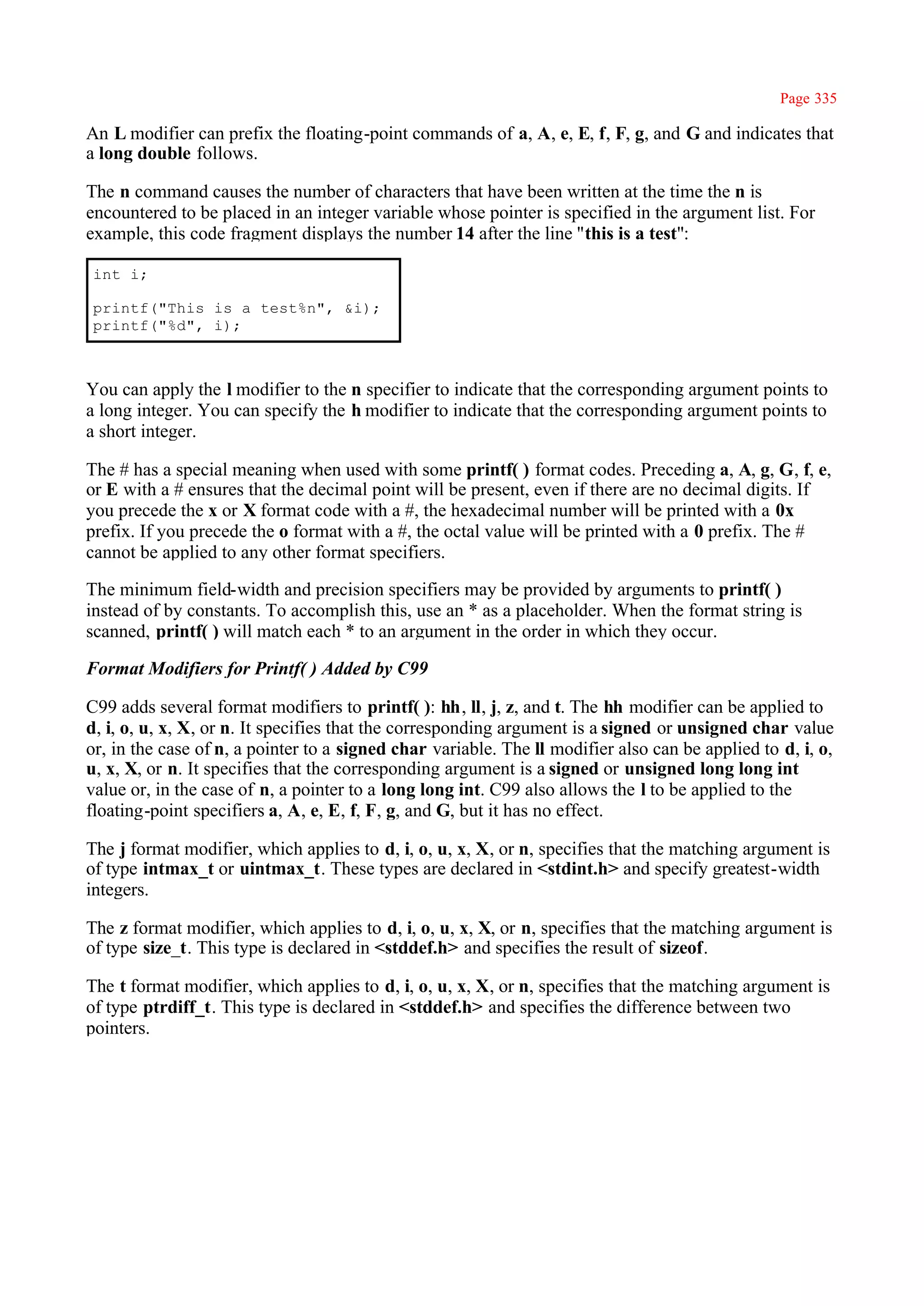Page 335

An L modifier can prefix the floating-point commands of a, A, e, E, f, F, g, and G and indicates that
a long double follows.

The n command causes the number of characters that have been written at the time the n is
encountered to be placed in an integer variable whose pointer is specified in the argument list. For
example, this code fragment displays the number 14 after the line ''this is a test":

int i;

printf("This is a test%n", &i);
printf("%d", i);



You can apply the l modifier to the n specifier to indicate that the corresponding argument points to
a long integer. You can specify the h modifier to indicate that the corresponding argument points to
a short integer.

The # has a special meaning when used with some printf( ) format codes. Preceding a, A, g, G, f, e,
or E with a # ensures that the decimal point will be present, even if there are no decimal digits. If
you precede the x or X format code with a #, the hexadecimal number will be printed with a 0x
prefix. If you precede the o format with a #, the octal value will be printed with a 0 prefix. The #
cannot be applied to any other format specifiers.

The minimum field-width and precision specifiers may be provided by arguments to printf( )
instead of by constants. To accomplish this, use an * as a placeholder. When the format string is
scanned, printf( ) will match each * to an argument in the order in which they occur.

Format Modifiers for Printf( ) Added by C99

C99 adds several format modifiers to printf( ): hh, ll, j, z, and t. The hh modifier can be applied to
d, i, o, u, x, X, or n. It specifies that the corresponding argument is a signed or unsigned char value
or, in the case of n, a pointer to a signed char variable. The ll modifier also can be applied to d, i, o,
u, x, X, or n. It specifies that the corresponding argument is a signed or unsigned long long int
value or, in the case of n, a pointer to a long long int. C99 also allows the l to be applied to the
floating-point specifiers a, A, e, E, f, F, g, and G, but it has no effect.

The j format modifier, which applies to d, i, o, u, x, X, or n, specifies that the matching argument is
of type intmax_t or uintmax_t. These types are declared in <stdint.h> and specify greatest-width
integers.

The z format modifier, which applies to d, i, o, u, x, X, or n, specifies that the matching argument is
of type size_t. This type is declared in <stddef.h> and specifies the result of sizeof.

The t format modifier, which applies to d, i, o, u, x, X, or n, specifies that the matching argument is
of type ptrdiff_t. This type is declared in <stddef.h> and specifies the difference between two
pointers.
 
