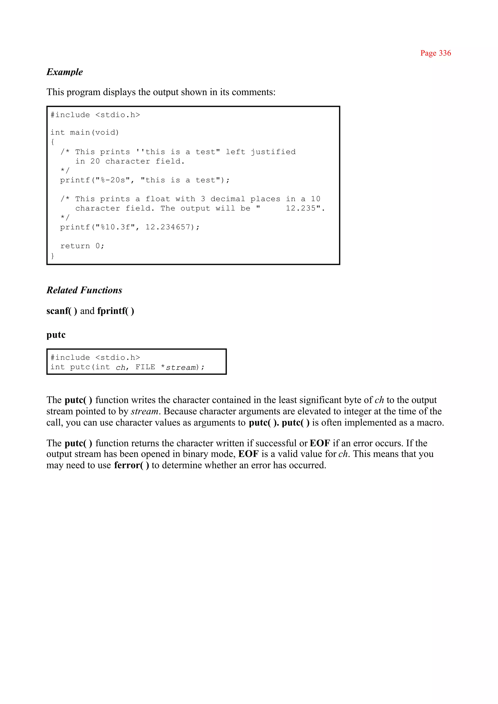 Page 336

Example

This program displays the output shown in its comments:

#include <stdio.h>

int main(void)
{
  /* This prints ''this is a test" left justified
     in 20 character field.
  */
  printf("%-20s", "this is a test");

    /* This prints a float with 3 decimal places in a 10
       character field. The output will be "     12.235".
    */
    printf("%10.3f", 12.234657);

    return 0;
}



Related Functions

scanf( ) and fprintf( )

putc

#include <stdio.h>
int putc(int ch, FILE *stream);



The putc( ) function writes the character contained in the least significant byte of ch to the output
stream pointed to by stream. Because character arguments are elevated to integer at the time of the
call, you can use character values as arguments to putc( ). putc( ) is often implemented as a macro.

The putc( ) function returns the character written if successful or EOF if an error occurs. If the
output stream has been opened in binary mode, EOF is a valid value for ch. This means that you
may need to use ferror( ) to determine whether an error has occurred.
 