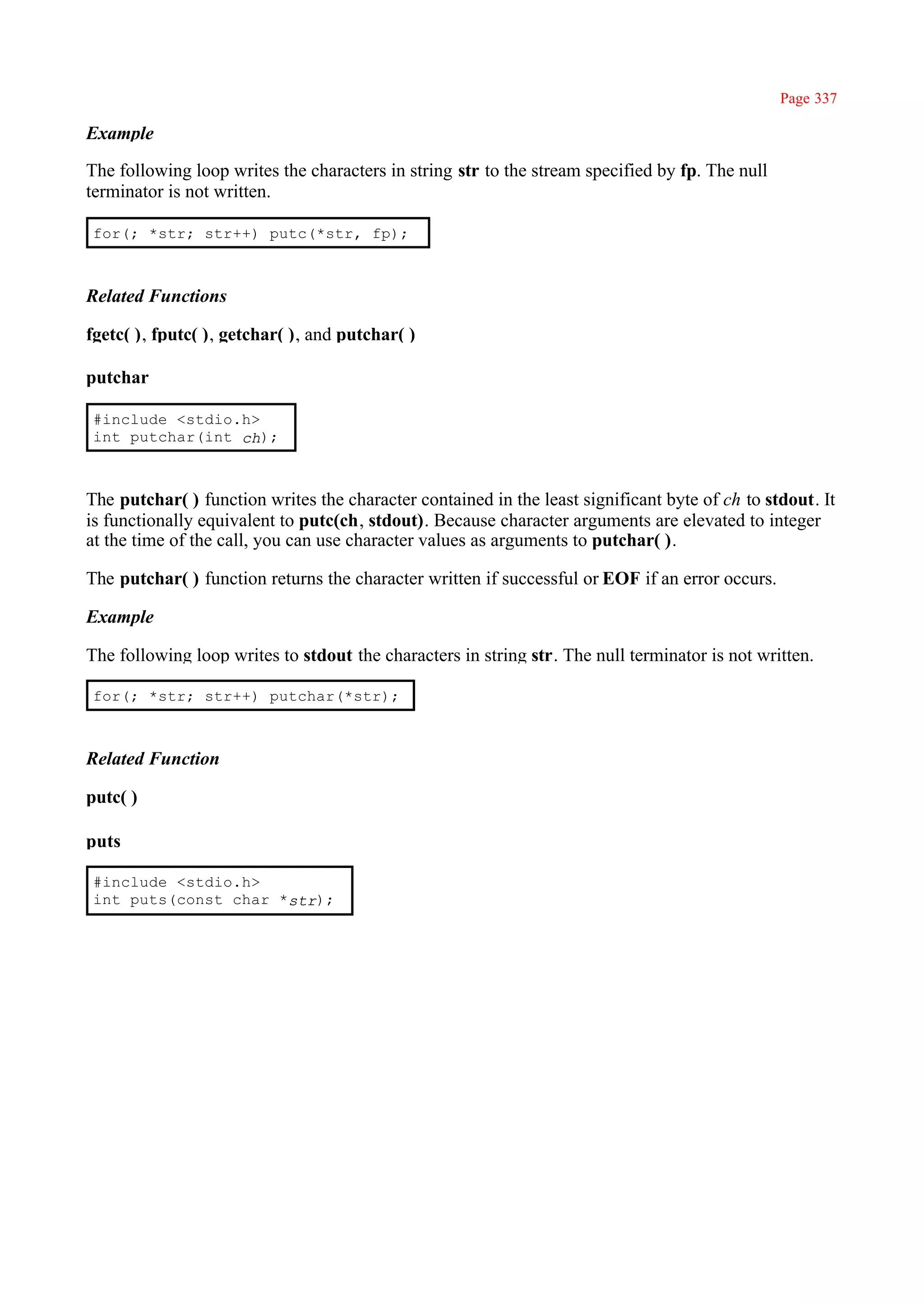 Page 337

Example

The following loop writes the characters in string str to the stream specified by fp. The null
terminator is not written.

for(; *str; str++) putc(*str, fp);



Related Functions

fgetc( ), fputc( ), getchar( ), and putchar( )

putchar

#include <stdio.h>
int putchar(int ch);



The putchar( ) function writes the character contained in the least significant byte of ch to stdout. It
is functionally equivalent to putc(ch, stdout). Because character arguments are elevated to integer
at the time of the call, you can use character values as arguments to putchar( ).

The putchar( ) function returns the character written if successful or EOF if an error occurs.

Example

The following loop writes to stdout the characters in string str. The null terminator is not written.

for(; *str; str++) putchar(*str);



Related Function

putc( )

puts

#include <stdio.h>
int puts(const char *str);
 