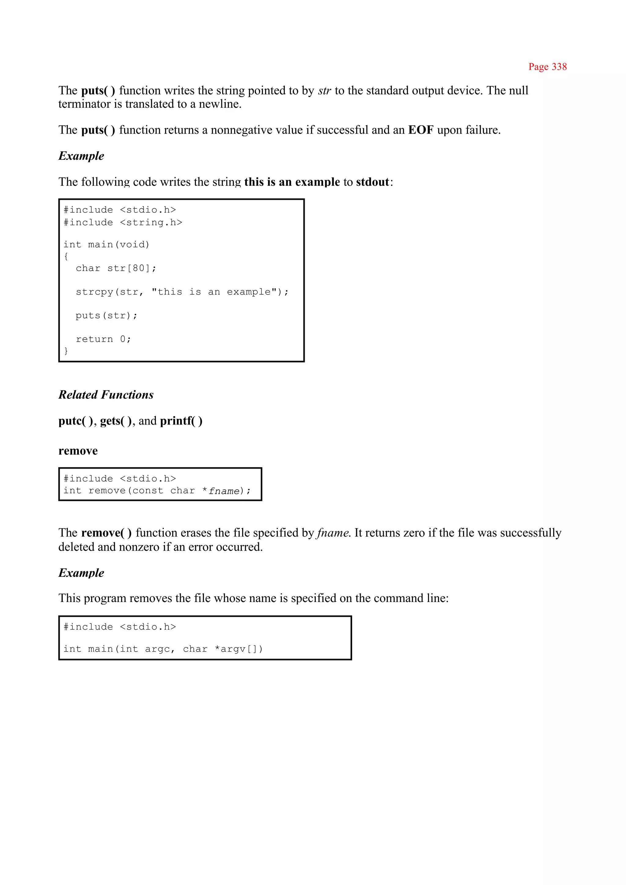 Page 338

The puts( ) function writes the string pointed to by str to the standard output device. The null
terminator is translated to a newline.

The puts( ) function returns a nonnegative value if successful and an EOF upon failure.

Example

The following code writes the string this is an example to stdout:

 #include <stdio.h>
 #include <string.h>

 int main(void)
 {
   char str[80];

     strcpy(str, "this is an example");

     puts(str);

     return 0;
 }



Related Functions

putc( ), gets( ), and printf( )

remove

 #include <stdio.h>
 int remove(const char *fname);



The remove( ) function erases the file specified by fname. It returns zero if the file was successfully
deleted and nonzero if an error occurred.

Example

This program removes the file whose name is specified on the command line:

 #include <stdio.h>

 int main(int argc, char *argv[])
 