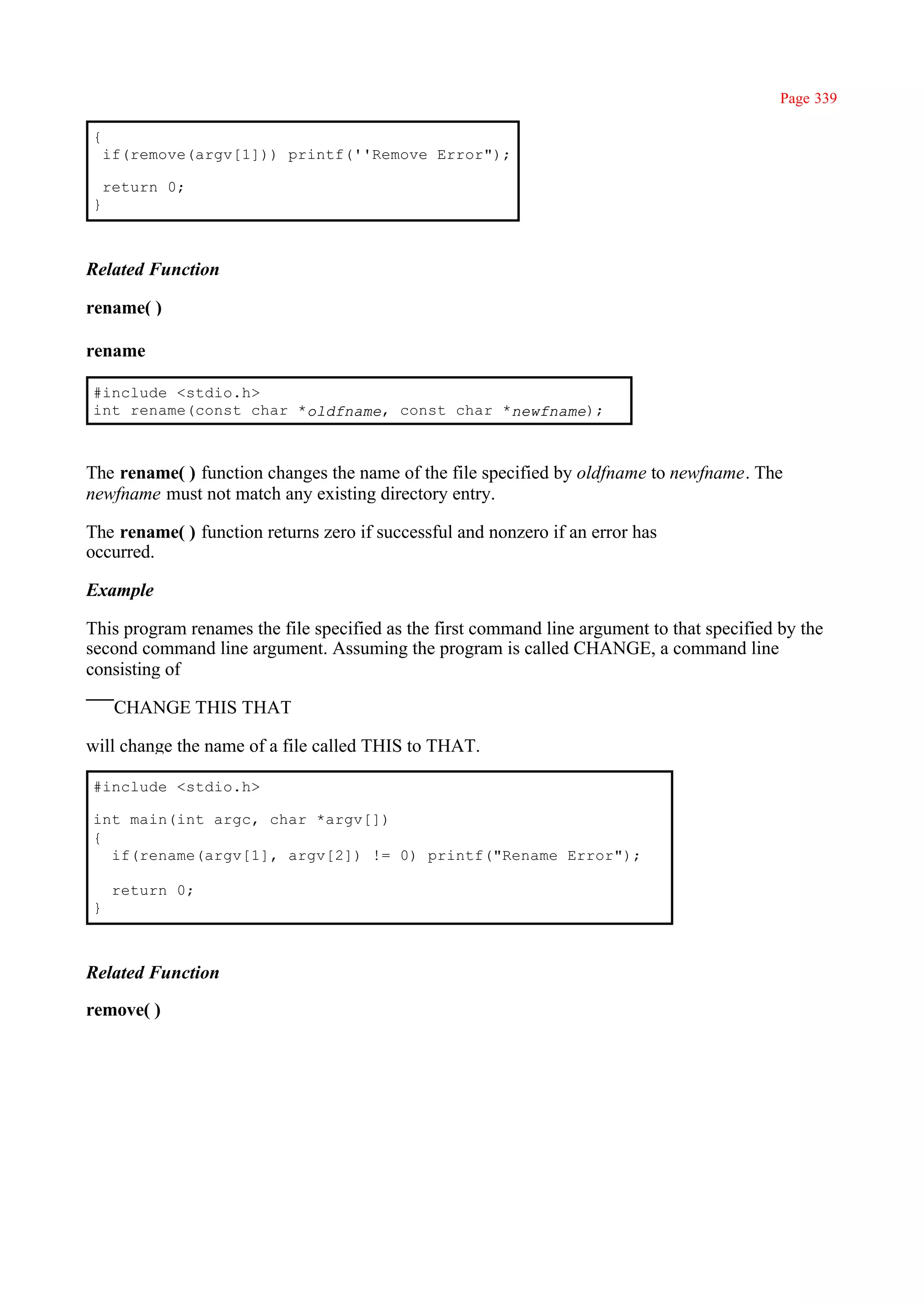 Page 339

{
    if(remove(argv[1])) printf(''Remove Error");

    return 0;
}



Related Function

rename( )

rename

#include <stdio.h>
int rename(const char *oldfname, const char *newfname);



The rename( ) function changes the name of the file specified by oldfname to newfname. The
newfname must not match any existing directory entry.

The rename( ) function returns zero if successful and nonzero if an error has
occurred.

Example

This program renames the file specified as the first command line argument to that specified by the
second command line argument. Assuming the program is called CHANGE, a command line
consisting of

     CHANGE THIS THAT

will change the name of a file called THIS to THAT.

#include <stdio.h>

int main(int argc, char *argv[])
{
  if(rename(argv[1], argv[2]) != 0) printf("Rename Error");

     return 0;
}



Related Function

remove( )
 