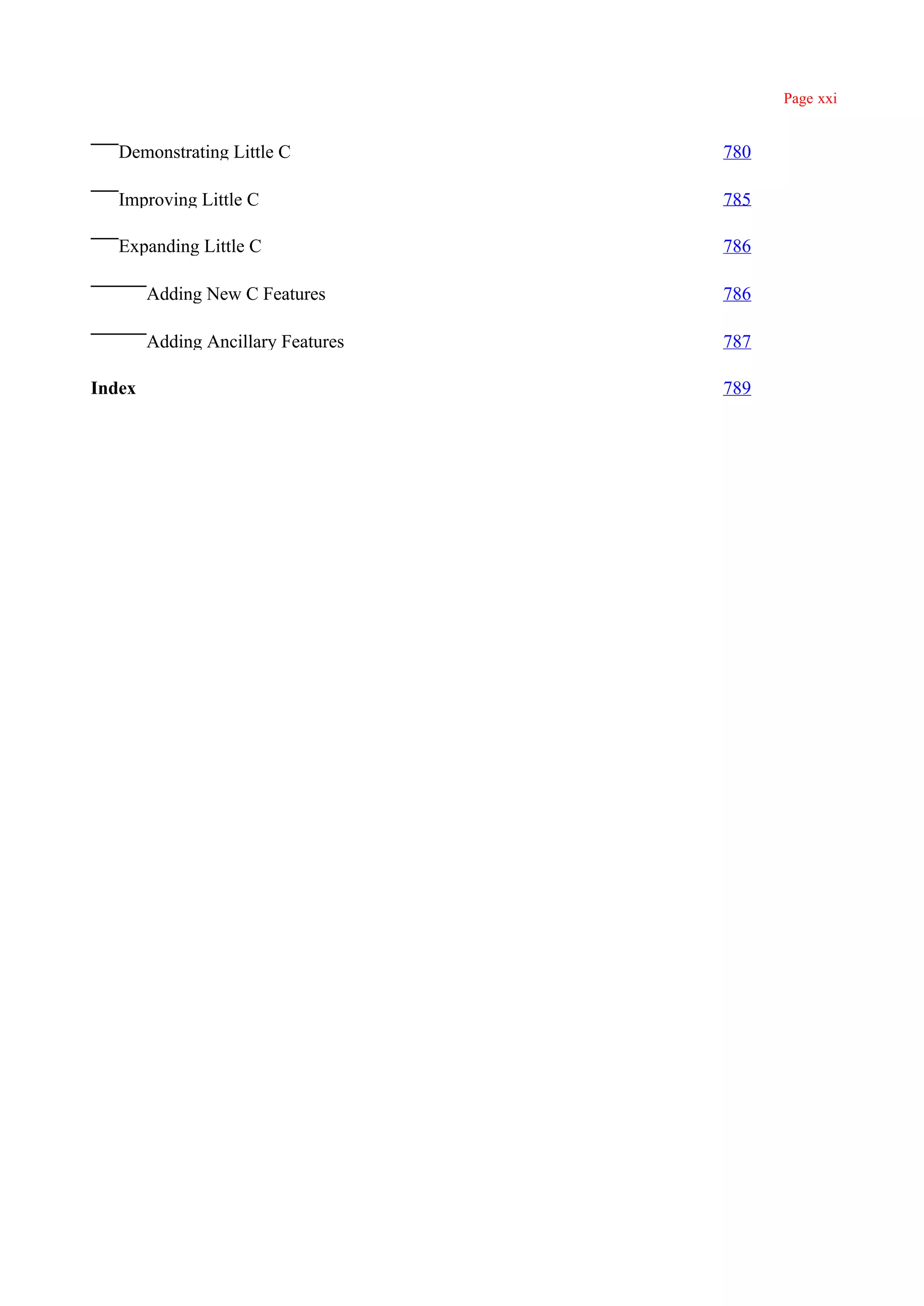 Page xxi


   Demonstrating Little C           780

   Improving Little C               785

   Expanding Little C               786

        Adding New C Features       786

        Adding Ancillary Features   787

Index                               789
 