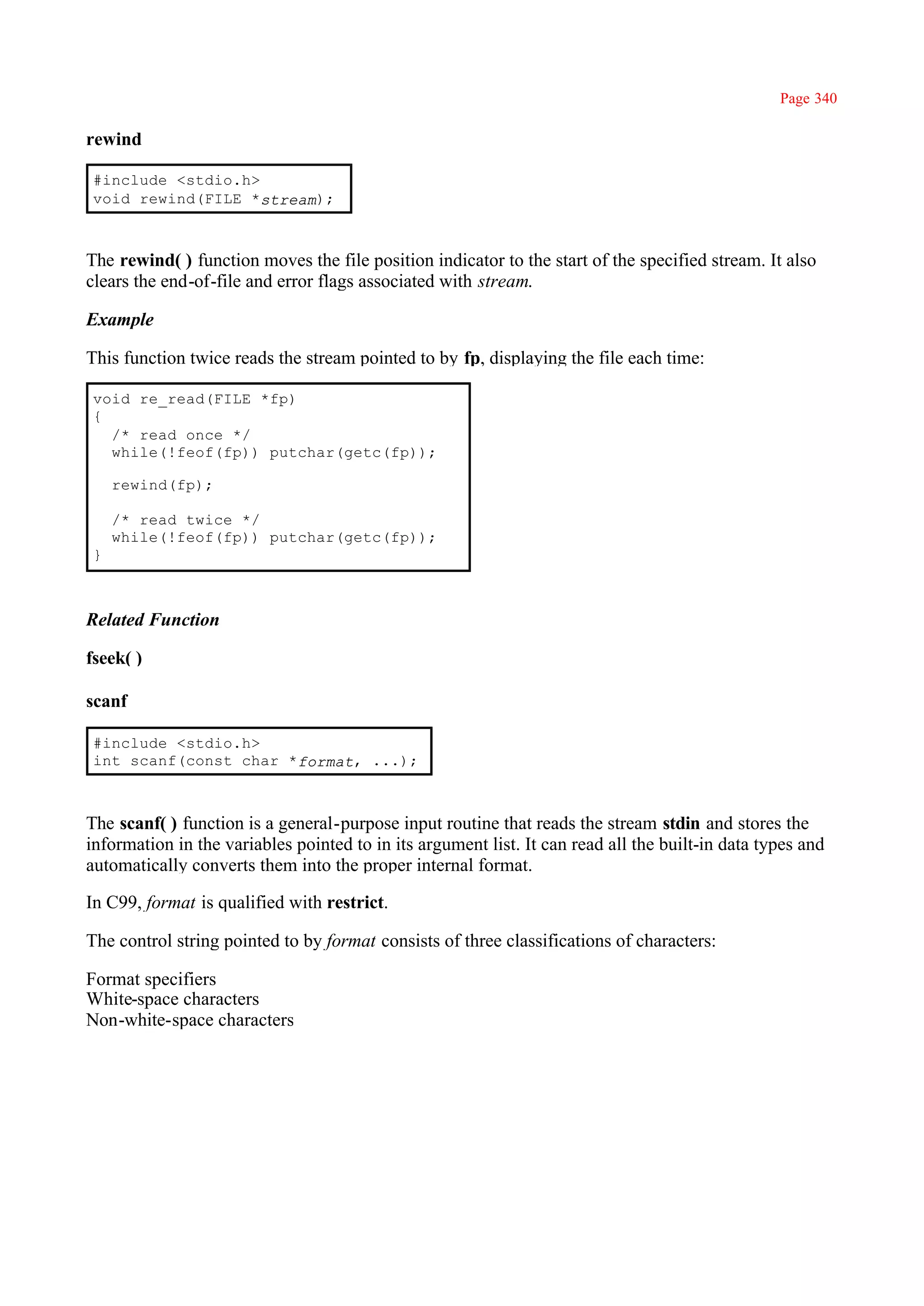 Page 340

rewind

#include <stdio.h>
void rewind(FILE *stream);



The rewind( ) function moves the file position indicator to the start of the specified stream. It also
clears the end-of-file and error flags associated with stream.

Example

This function twice reads the stream pointed to by fp, displaying the file each time:

void re_read(FILE *fp)
{
  /* read once */
  while(!feof(fp)) putchar(getc(fp));

    rewind(fp);

    /* read twice */
    while(!feof(fp)) putchar(getc(fp));
}



Related Function

fseek( )

scanf

#include <stdio.h>
int scanf(const char *format, ...);



The scanf( ) function is a general-purpose input routine that reads the stream stdin and stores the
information in the variables pointed to in its argument list. It can read all the built-in data types and
automatically converts them into the proper internal format.

In C99, format is qualified with restrict.

The control string pointed to by format consists of three classifications of characters:

Format specifiers
White-space characters
Non-white-space characters
 