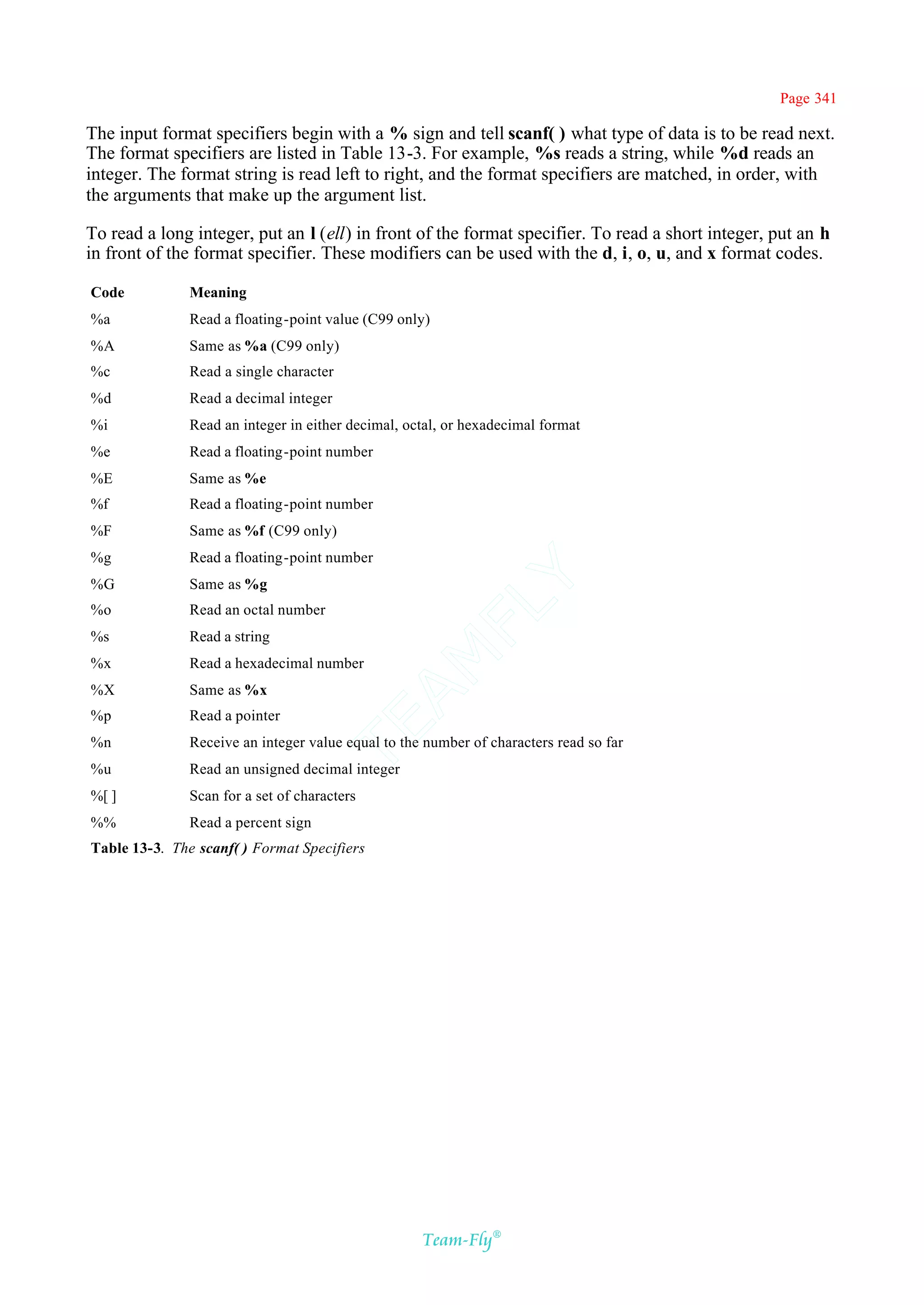 Page 341

The input format specifiers begin with a % sign and tell scanf( ) what type of data is to be read next.
The format specifiers are listed in Table 13-3. For example, %s reads a string, while %d reads an
integer. The format string is read left to right, and the format specifiers are matched, in order, with
the arguments that make up the argument list.

To read a long integer, put an l (ell) in front of the format specifier. To read a short integer, put an h
in front of the format specifier. These modifiers can be used with the d, i, o, u, and x format codes.

Code           Meaning
%a             Read a floating-point value (C99 only)
%A             Same as %a (C99 only)
%c             Read a single character
%d             Read a decimal integer
%i             Read an integer in either decimal, octal, or hexadecimal format
%e             Read a floating-point number
%E             Same as %e
%f             Read a floating-point number
%F             Same as %f (C99 only)
%g             Read a floating-point number       Y
%G             Same as %g
                                                FL
%o             Read an octal number
%s             Read a string
                                              AM


%x             Read a hexadecimal number
%X             Same as %x
%p             Read a pointer
                                     TE




%n             Receive an integer value equal to the number of characters read so far
%u             Read an unsigned decimal integer
%[ ]           Scan for a set of characters
%%             Read a percent sign
Table 13-3. The scanf( ) Format Specifiers




                                                    Team-Fly®
 