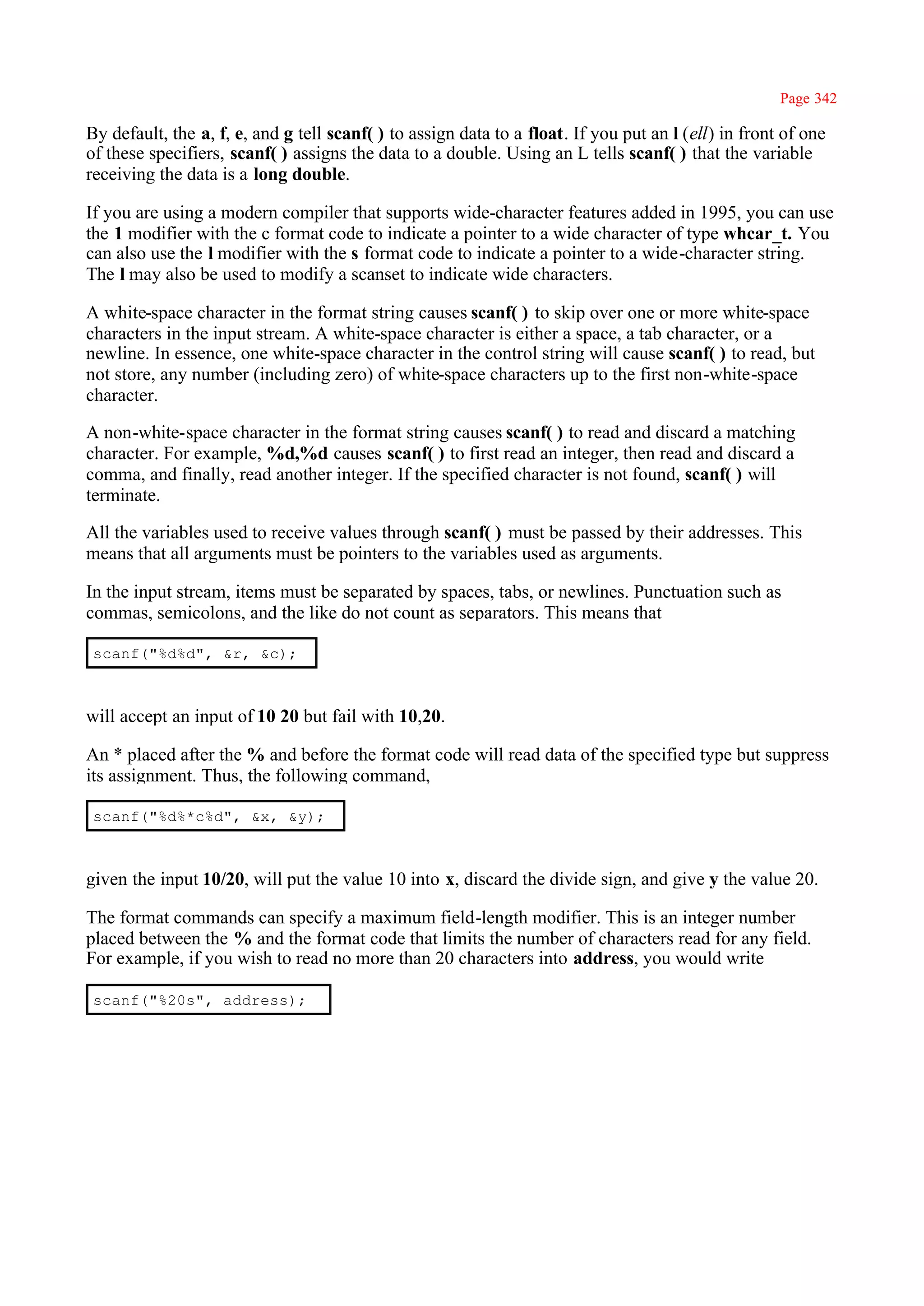 Page 342

By default, the a, f, e, and g tell scanf( ) to assign data to a float. If you put an l (ell) in front of one
of these specifiers, scanf( ) assigns the data to a double. Using an L tells scanf( ) that the variable
receiving the data is a long double.

If you are using a modern compiler that supports wide-character features added in 1995, you can use
the 1 modifier with the c format code to indicate a pointer to a wide character of type whcar_t. You
can also use the l modifier with the s format code to indicate a pointer to a wide-character string.
The l may also be used to modify a scanset to indicate wide characters.

A white-space character in the format string causes scanf( ) to skip over one or more white-space
characters in the input stream. A white-space character is either a space, a tab character, or a
newline. In essence, one white-space character in the control string will cause scanf( ) to read, but
not store, any number (including zero) of white-space characters up to the first non-white-space
character.

A non-white-space character in the format string causes scanf( ) to read and discard a matching
character. For example, %d,%d causes scanf( ) to first read an integer, then read and discard a
comma, and finally, read another integer. If the specified character is not found, scanf( ) will
terminate.

All the variables used to receive values through scanf( ) must be passed by their addresses. This
means that all arguments must be pointers to the variables used as arguments.

In the input stream, items must be separated by spaces, tabs, or newlines. Punctuation such as
commas, semicolons, and the like do not count as separators. This means that

 scanf("%d%d", &r, &c);



will accept an input of 10 20 but fail with 10,20.

An * placed after the % and before the format code will read data of the specified type but suppress
its assignment. Thus, the following command,

 scanf("%d%*c%d", &x, &y);



given the input 10/20, will put the value 10 into x, discard the divide sign, and give y the value 20.

The format commands can specify a maximum field-length modifier. This is an integer number
placed between the % and the format code that limits the number of characters read for any field.
For example, if you wish to read no more than 20 characters into address, you would write

 scanf("%20s", address);
 