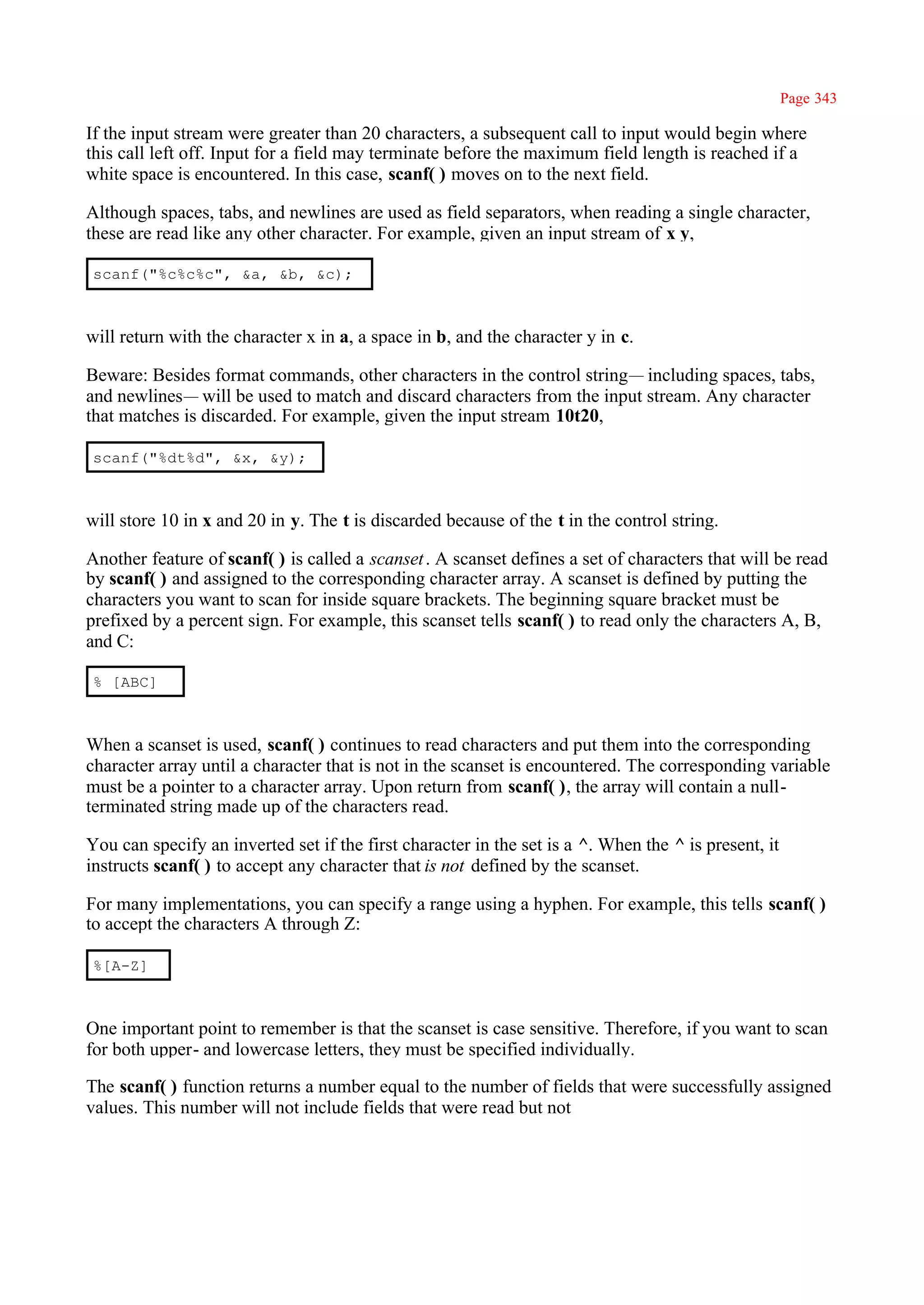 Page 343

If the input stream were greater than 20 characters, a subsequent call to input would begin where
this call left off. Input for a field may terminate before the maximum field length is reached if a
white space is encountered. In this case, scanf( ) moves on to the next field.

Although spaces, tabs, and newlines are used as field separators, when reading a single character,
these are read like any other character. For example, given an input stream of x y,

scanf("%c%c%c", &a, &b, &c);



will return with the character x in a, a space in b, and the character y in c.

Beware: Besides format commands, other characters in the control string— including spaces, tabs,
and newlines— will be used to match and discard characters from the input stream. Any character
that matches is discarded. For example, given the input stream 10t20,

scanf("%dt%d", &x, &y);



will store 10 in x and 20 in y. The t is discarded because of the t in the control string.

Another feature of scanf( ) is called a scanset . A scanset defines a set of characters that will be read
by scanf( ) and assigned to the corresponding character array. A scanset is defined by putting the
characters you want to scan for inside square brackets. The beginning square bracket must be
prefixed by a percent sign. For example, this scanset tells scanf( ) to read only the characters A, B,
and C:

% [ABC]



When a scanset is used, scanf( ) continues to read characters and put them into the corresponding
character array until a character that is not in the scanset is encountered. The corresponding variable
must be a pointer to a character array. Upon return from scanf( ), the array will contain a null-
terminated string made up of the characters read.

You can specify an inverted set if the first character in the set is a ^. When the ^ is present, it
instructs scanf( ) to accept any character that is not defined by the scanset.

For many implementations, you can specify a range using a hyphen. For example, this tells scanf( )
to accept the characters A through Z:

%[A-Z]



One important point to remember is that the scanset is case sensitive. Therefore, if you want to scan
for both upper- and lowercase letters, they must be specified individually.

The scanf( ) function returns a number equal to the number of fields that were successfully assigned
values. This number will not include fields that were read but not
 