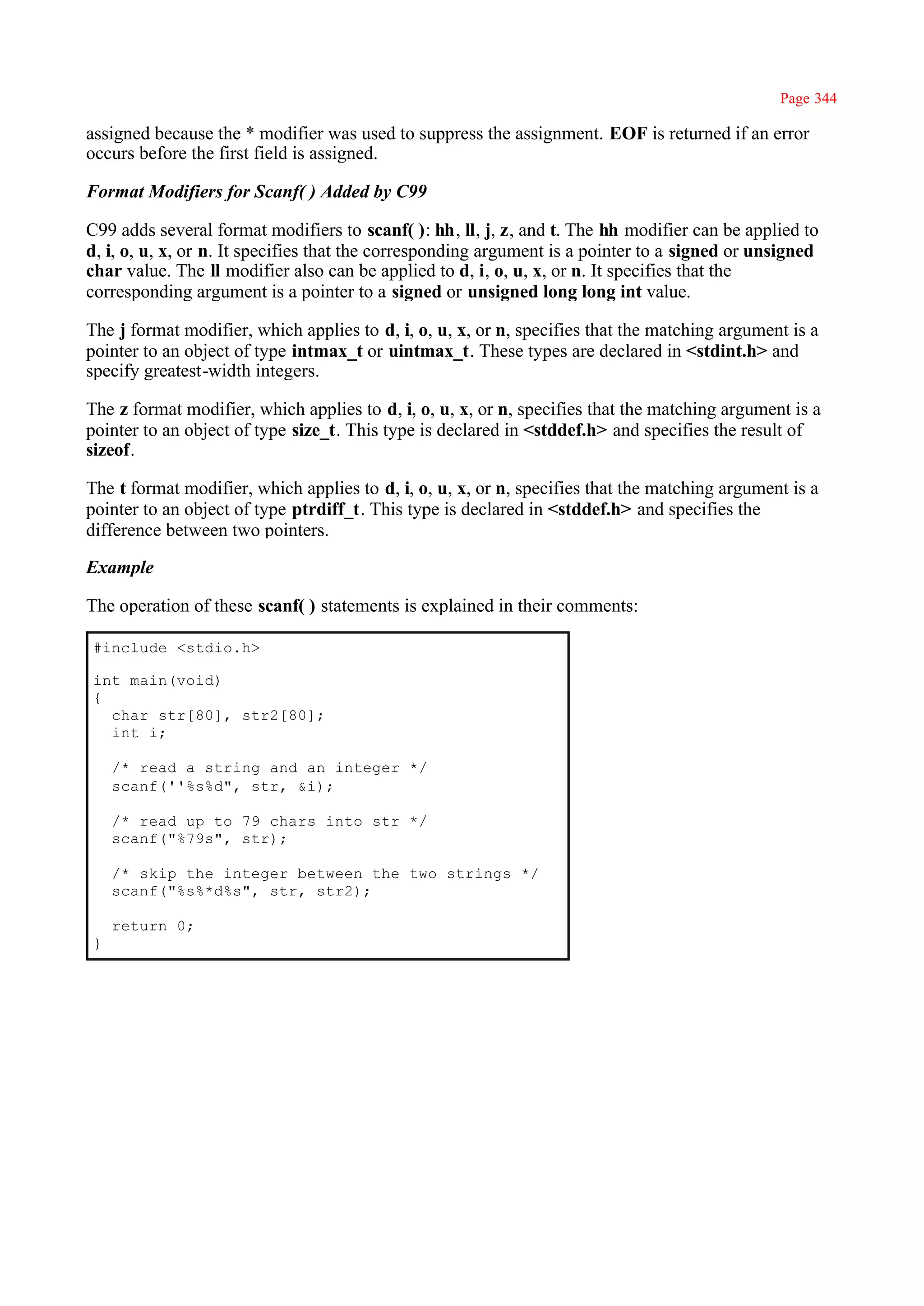 Page 344

assigned because the * modifier was used to suppress the assignment. EOF is returned if an error
occurs before the first field is assigned.

Format Modifiers for Scanf( ) Added by C99

C99 adds several format modifiers to scanf( ): hh, ll, j, z, and t. The hh modifier can be applied to
d, i, o, u, x, or n. It specifies that the corresponding argument is a pointer to a signed or unsigned
char value. The ll modifier also can be applied to d, i, o, u, x, or n. It specifies that the
corresponding argument is a pointer to a signed or unsigned long long int value.

The j format modifier, which applies to d, i, o, u, x, or n, specifies that the matching argument is a
pointer to an object of type intmax_t or uintmax_t. These types are declared in <stdint.h> and
specify greatest-width integers.

The z format modifier, which applies to d, i, o, u, x, or n, specifies that the matching argument is a
pointer to an object of type size_t. This type is declared in <stddef.h> and specifies the result of
sizeof.

The t format modifier, which applies to d, i, o, u, x, or n, specifies that the matching argument is a
pointer to an object of type ptrdiff_t. This type is declared in <stddef.h> and specifies the
difference between two pointers.

Example

The operation of these scanf( ) statements is explained in their comments:

#include <stdio.h>

int main(void)
{
  char str[80], str2[80];
  int i;

    /* read a string and an integer */
    scanf(''%s%d", str, &i);

    /* read up to 79 chars into str */
    scanf("%79s", str);

    /* skip the integer between the two strings */
    scanf("%s%*d%s", str, str2);

    return 0;
}
 