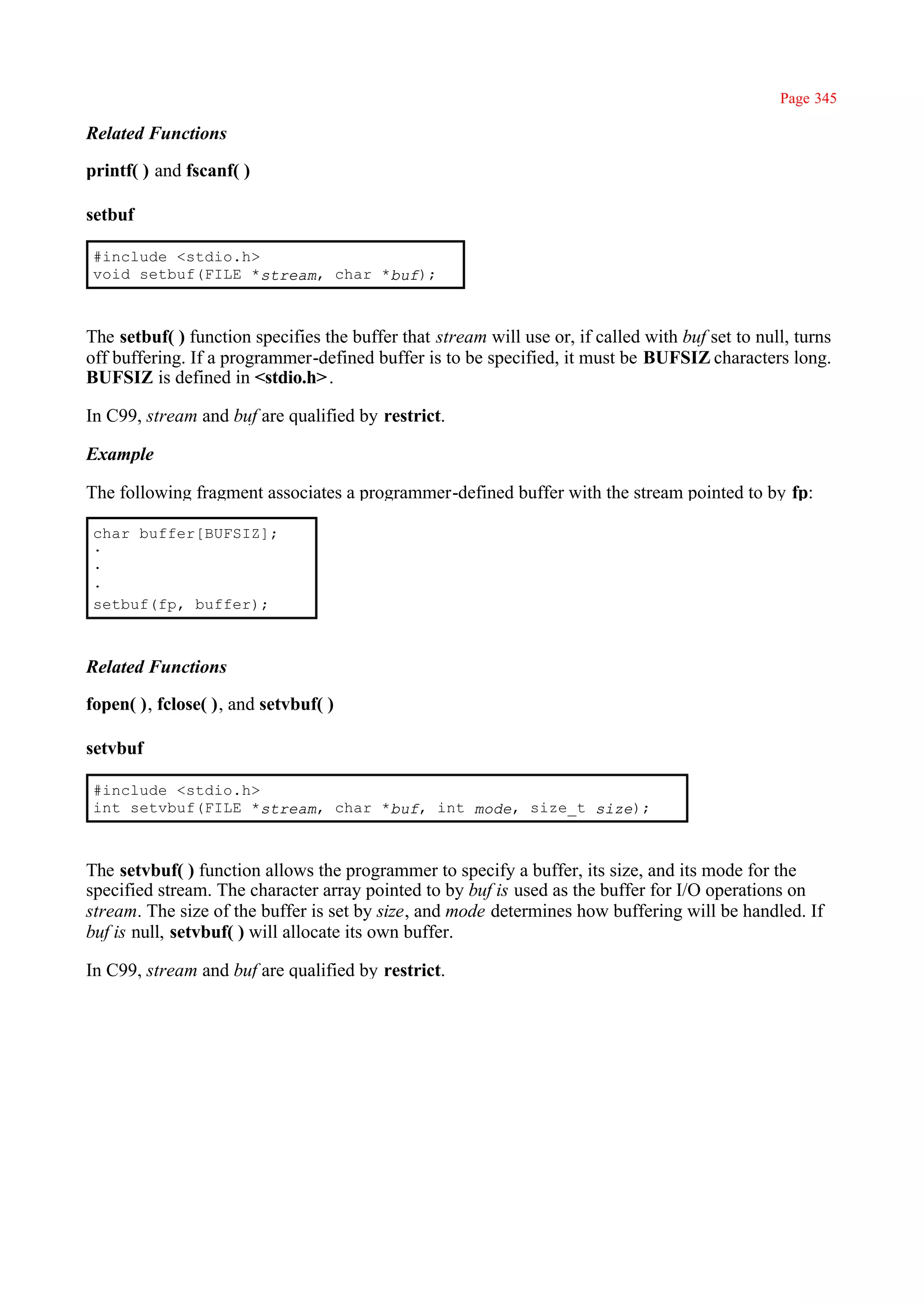 Page 345

Related Functions

printf( ) and fscanf( )

setbuf

#include <stdio.h>
void setbuf(FILE *stream, char *buf);



The setbuf( ) function specifies the buffer that stream will use or, if called with buf set to null, turns
off buffering. If a programmer-defined buffer is to be specified, it must be BUFSIZ characters long.
BUFSIZ is defined in <stdio.h> .

In C99, stream and buf are qualified by restrict.

Example

The following fragment associates a programmer-defined buffer with the stream pointed to by fp:

char buffer[BUFSIZ];
·
·
·
setbuf(fp, buffer);



Related Functions

fopen( ), fclose( ), and setvbuf( )

setvbuf

#include <stdio.h>
int setvbuf(FILE *stream, char *buf, int mode, size_t size);



The setvbuf( ) function allows the programmer to specify a buffer, its size, and its mode for the
specified stream. The character array pointed to by buf is used as the buffer for I/O operations on
stream. The size of the buffer is set by size, and mode determines how buffering will be handled. If
buf is null, setvbuf( ) will allocate its own buffer.

In C99, stream and buf are qualified by restrict.
 