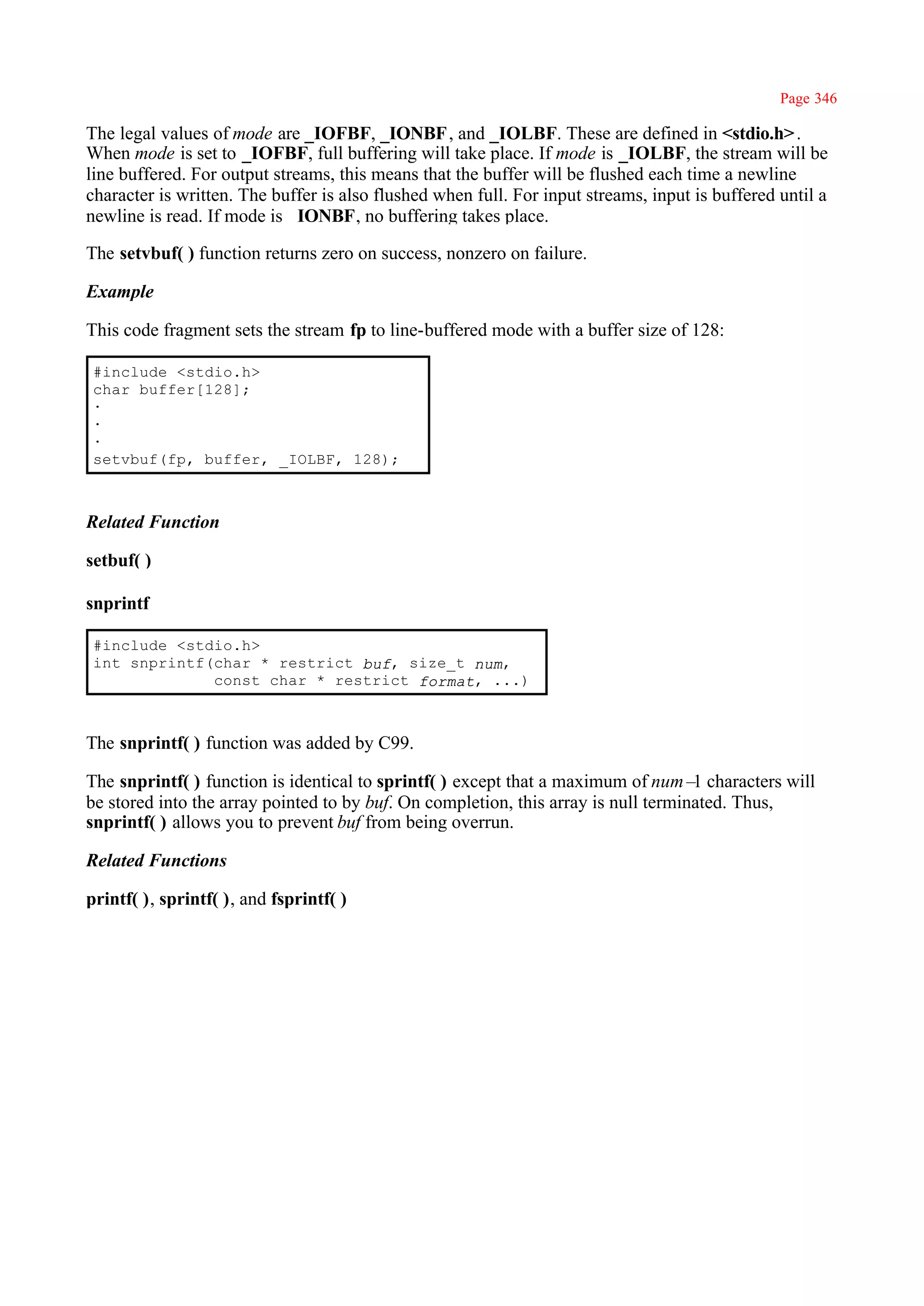 Page 346

The legal values of mode are _IOFBF, _IONBF , and _IOLBF. These are defined in <stdio.h> .
When mode is set to _IOFBF, full buffering will take place. If mode is _IOLBF, the stream will be
line buffered. For output streams, this means that the buffer will be flushed each time a newline
character is written. The buffer is also flushed when full. For input streams, input is buffered until a
newline is read. If mode is _IONBF, no buffering takes place.

The setvbuf( ) function returns zero on success, nonzero on failure.

Example

This code fragment sets the stream fp to line-buffered mode with a buffer size of 128:

 #include <stdio.h>
 char buffer[128];
 ·
 ·
 ·
 setvbuf(fp, buffer, _IOLBF, 128);



Related Function

setbuf( )

snprintf

 #include <stdio.h>
 int snprintf(char * restrict buf, size_t num,
              const char * restrict format, ...)



The snprintf( ) function was added by C99.

The snprintf( ) function is identical to sprintf( ) except that a maximum of num– characters will
                                                                                    1
be stored into the array pointed to by buf. On completion, this array is null terminated. Thus,
snprintf( ) allows you to prevent buf from being overrun.

Related Functions

printf( ), sprintf( ), and fsprintf( )
 
