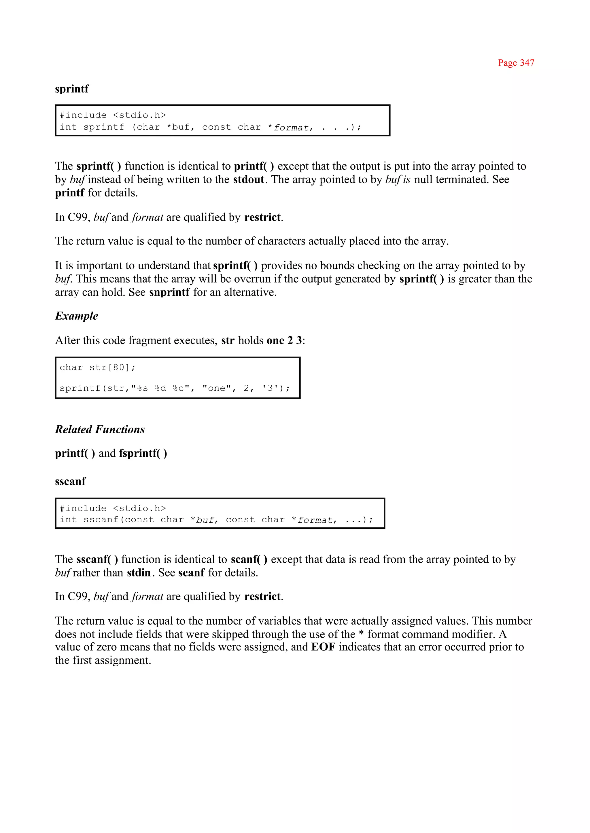 Page 347

sprintf

#include <stdio.h>
int sprintf (char *buf, const char *format, . . .);



The sprintf( ) function is identical to printf( ) except that the output is put into the array pointed to
by buf instead of being written to the stdout. The array pointed to by buf is null terminated. See
printf for details.

In C99, buf and format are qualified by restrict.

The return value is equal to the number of characters actually placed into the array.

It is important to understand that sprintf( ) provides no bounds checking on the array pointed to by
buf. This means that the array will be overrun if the output generated by sprintf( ) is greater than the
array can hold. See snprintf for an alternative.

Example

After this code fragment executes, str holds one 2 3:

char str[80];

sprintf(str,"%s %d %c", "one", 2, '3');



Related Functions

printf( ) and fsprintf( )

sscanf

#include <stdio.h>
int sscanf(const char *buf, const char *format, ...);



The sscanf( ) function is identical to scanf( ) except that data is read from the array pointed to by
buf rather than stdin . See scanf for details.

In C99, buf and format are qualified by restrict.

The return value is equal to the number of variables that were actually assigned values. This number
does not include fields that were skipped through the use of the * format command modifier. A
value of zero means that no fields were assigned, and EOF indicates that an error occurred prior to
the first assignment.
 