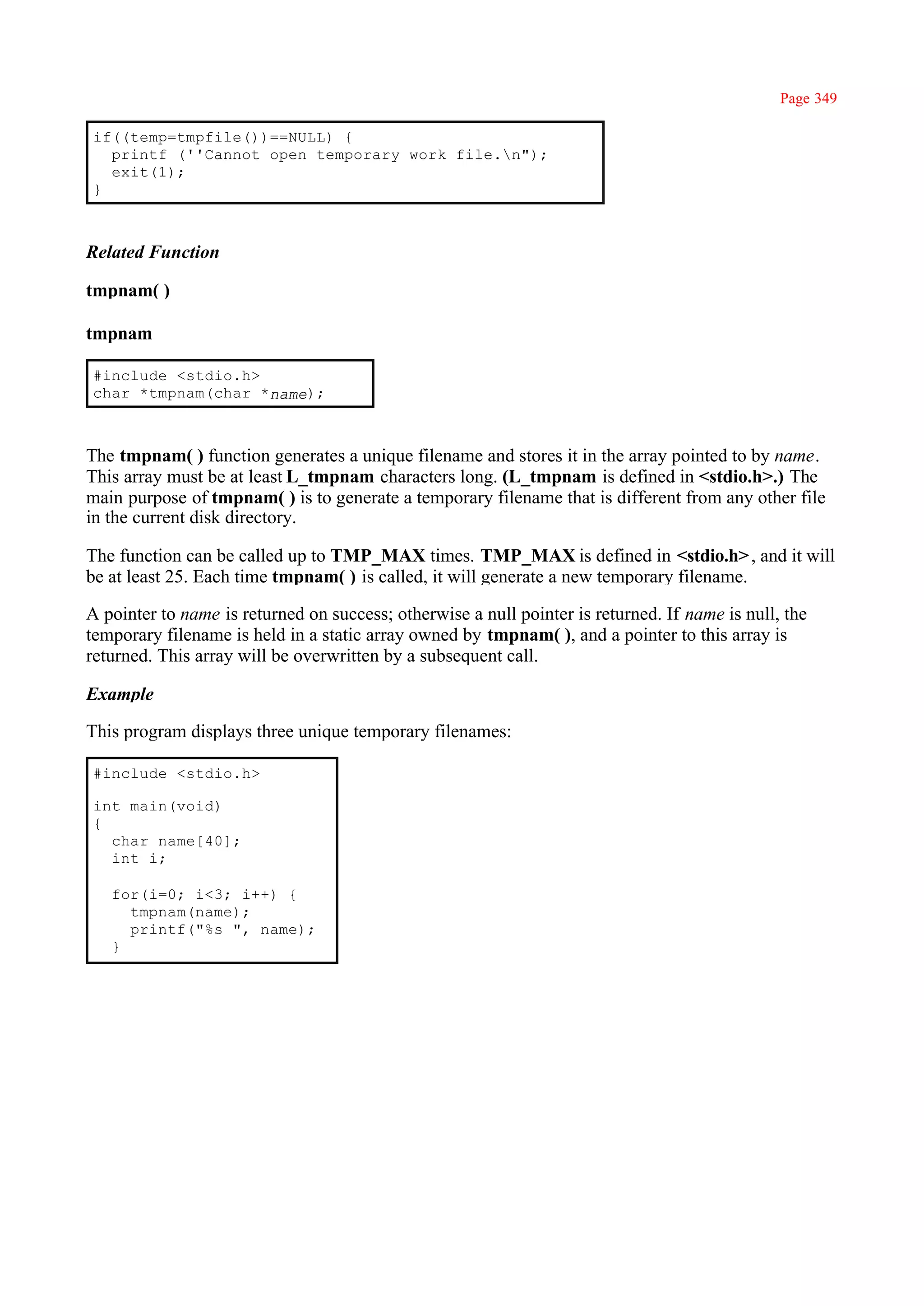 Page 349

if((temp=tmpfile())==NULL) {
  printf (''Cannot open temporary work file.n");
  exit(1);
}



Related Function

tmpnam( )

tmpnam

#include <stdio.h>
char *tmpnam(char *name);



The tmpnam( ) function generates a unique filename and stores it in the array pointed to by name.
This array must be at least L_tmpnam characters long. (L_tmpnam is defined in <stdio.h>.) The
main purpose of tmpnam( ) is to generate a temporary filename that is different from any other file
in the current disk directory.

The function can be called up to TMP_MAX times. TMP_MAX is defined in <stdio.h> , and it will
be at least 25. Each time tmpnam( ) is called, it will generate a new temporary filename.

A pointer to name is returned on success; otherwise a null pointer is returned. If name is null, the
temporary filename is held in a static array owned by tmpnam( ), and a pointer to this array is
returned. This array will be overwritten by a subsequent call.

Example

This program displays three unique temporary filenames:

#include <stdio.h>

int main(void)
{
  char name[40];
  int i;

   for(i=0; i<3; i++) {
     tmpnam(name);
     printf("%s ", name);
   }
 