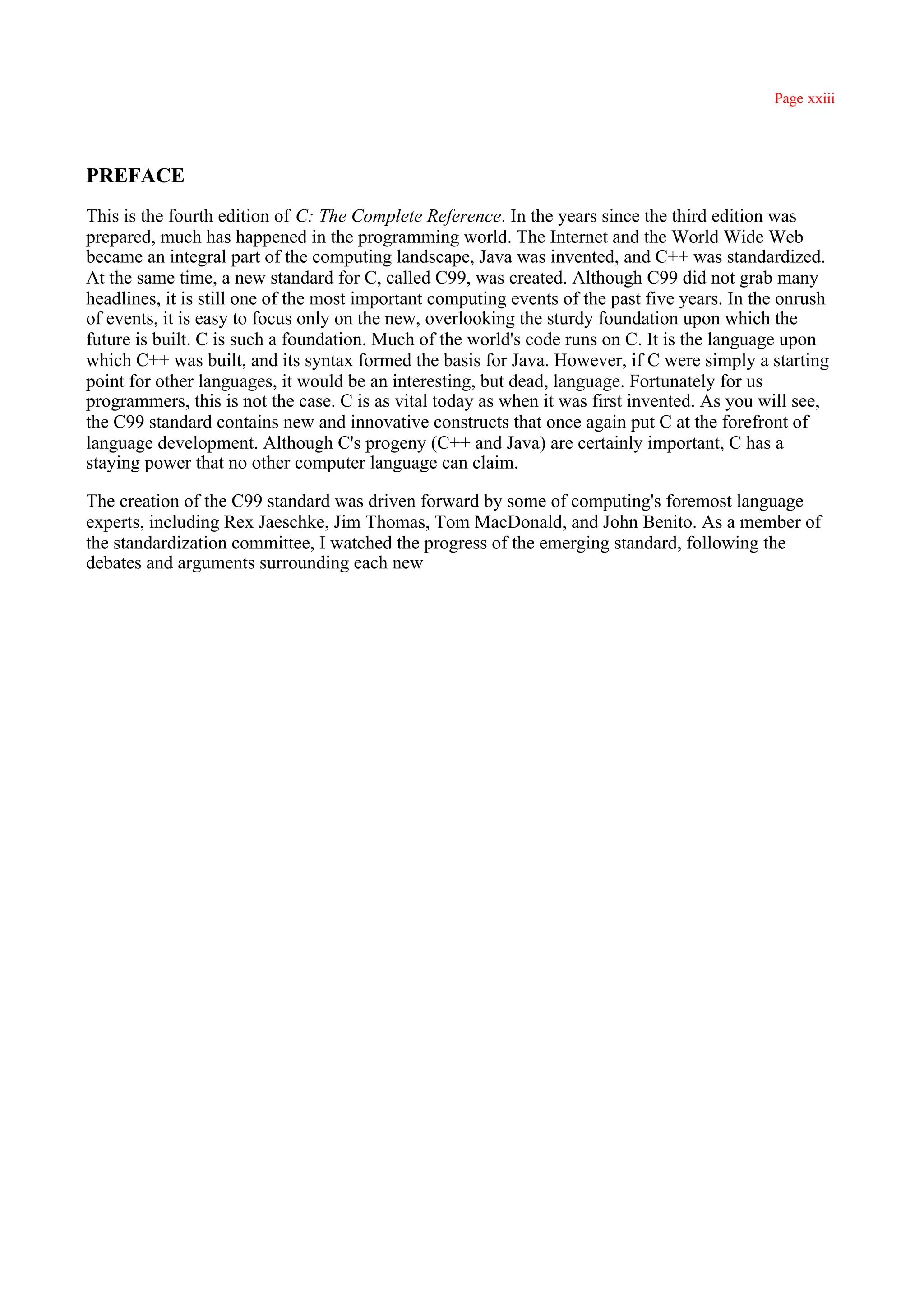 Page xxiii




PREFACE
This is the fourth edition of C: The Complete Reference. In the years since the third edition was
prepared, much has happened in the programming world. The Internet and the World Wide Web
became an integral part of the computing landscape, Java was invented, and C++ was standardized.
At the same time, a new standard for C, called C99, was created. Although C99 did not grab many
headlines, it is still one of the most important computing events of the past five years. In the onrush
of events, it is easy to focus only on the new, overlooking the sturdy foundation upon which the
future is built. C is such a foundation. Much of the world's code runs on C. It is the language upon
which C++ was built, and its syntax formed the basis for Java. However, if C were simply a starting
point for other languages, it would be an interesting, but dead, language. Fortunately for us
programmers, this is not the case. C is as vital today as when it was first invented. As you will see,
the C99 standard contains new and innovative constructs that once again put C at the forefront of
language development. Although C's progeny (C++ and Java) are certainly important, C has a
staying power that no other computer language can claim.

The creation of the C99 standard was driven forward by some of computing's foremost language
experts, including Rex Jaeschke, Jim Thomas, Tom MacDonald, and John Benito. As a member of
the standardization committee, I watched the progress of the emerging standard, following the
debates and arguments surrounding each new
 