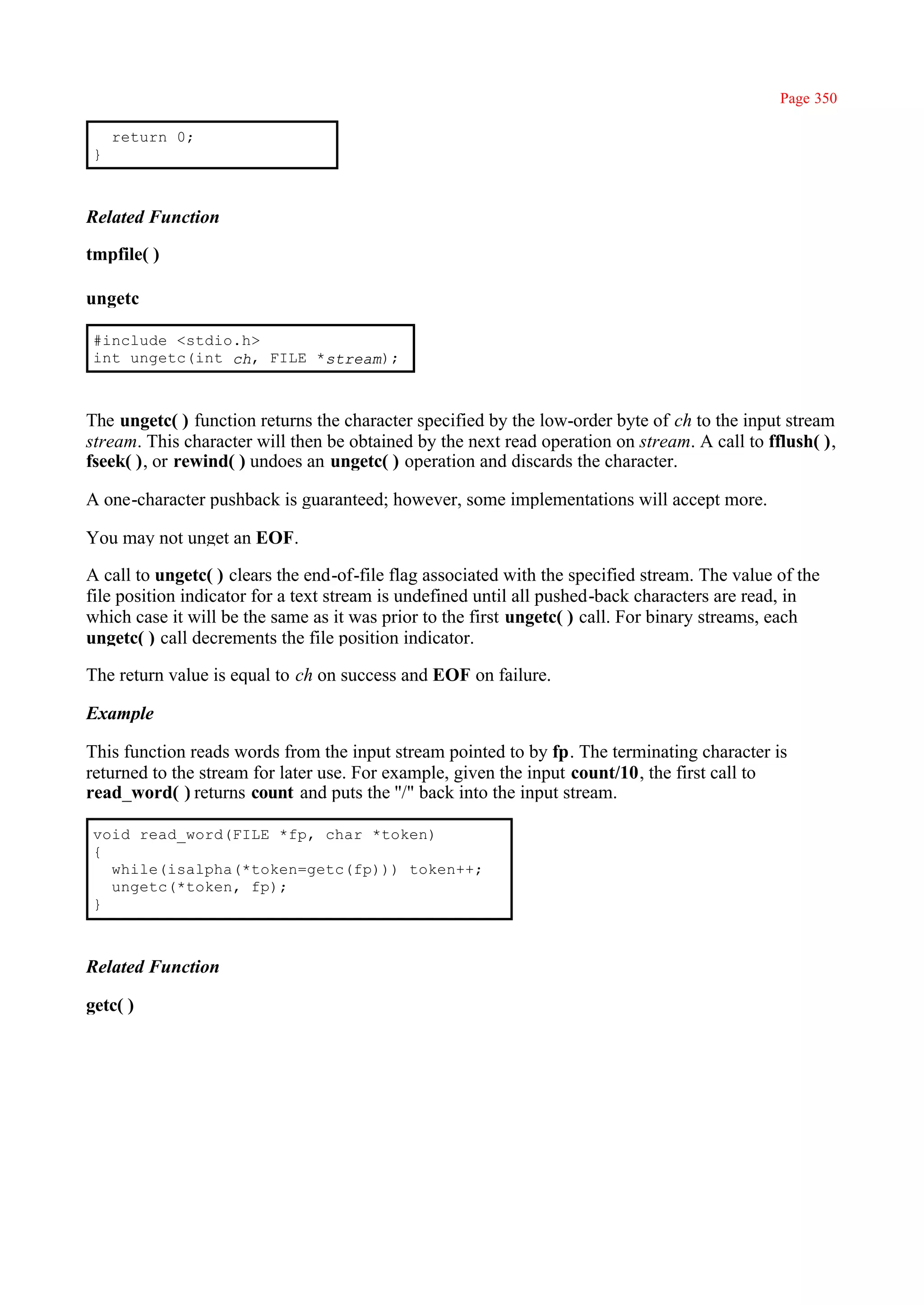 Page 350

     return 0;
 }



Related Function

tmpfile( )

ungetc

 #include <stdio.h>
 int ungetc(int ch, FILE *stream);



The ungetc( ) function returns the character specified by the low-order byte of ch to the input stream
stream. This character will then be obtained by the next read operation on stream. A call to fflush( ),
fseek( ), or rewind( ) undoes an ungetc( ) operation and discards the character.

A one-character pushback is guaranteed; however, some implementations will accept more.

You may not unget an EOF.

A call to ungetc( ) clears the end-of-file flag associated with the specified stream. The value of the
file position indicator for a text stream is undefined until all pushed-back characters are read, in
which case it will be the same as it was prior to the first ungetc( ) call. For binary streams, each
ungetc( ) call decrements the file position indicator.

The return value is equal to ch on success and EOF on failure.

Example

This function reads words from the input stream pointed to by fp. The terminating character is
returned to the stream for later use. For example, given the input count/10, the first call to
read_word( ) returns count and puts the ''/" back into the input stream.

 void read_word(FILE *fp, char *token)
 {
   while(isalpha(*token=getc(fp))) token++;
   ungetc(*token, fp);
 }



Related Function

getc( )
 