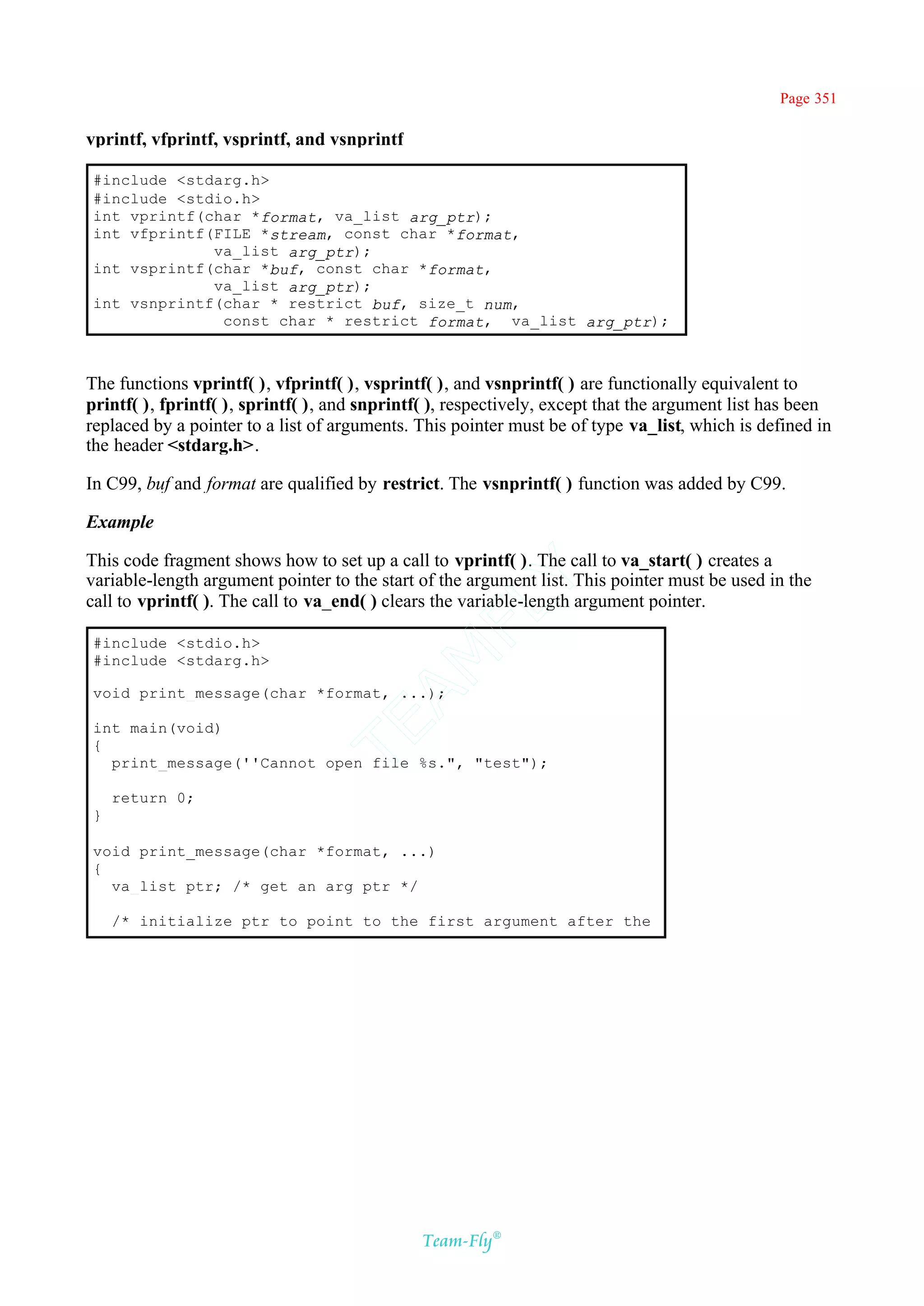 Page 351

vprintf, vfprintf, vsprintf, and vsnprintf

#include <stdarg.h>
#include <stdio.h>
int vprintf(char *format, va_list arg_ptr);
int vfprintf(FILE *stream, const char *format,
             va_list arg_ptr);
int vsprintf(char *buf, const char *format,
             va_list arg_ptr);
int vsnprintf(char * restrict buf, size_t num,
              const char * restrict format, va_list arg_ptr);



The functions vprintf( ), vfprintf( ), vsprintf( ), and vsnprintf( ) are functionally equivalent to
printf( ), fprintf( ), sprintf( ), and snprintf( ), respectively, except that the argument list has been
replaced by a pointer to a list of arguments. This pointer must be of type va_list, which is defined in
the header <stdarg.h>.

In C99, buf and format are qualified by restrict. The vsnprintf( ) function was added by C99.

Example

This code fragment shows how to set up a call to vprintf( ). The call to va_start( ) creates a
variable-length argument pointer to the start of the argument list. This pointer must be used in the
                                            Y
call to vprintf( ). The call to va_end( ) clears the variable-length argument pointer.
                                          FL

#include <stdio.h>
                                        AM


#include <stdarg.h>

void print_message(char *format, ...);
                                TE




int main(void)
{
  print_message(''Cannot open file %s.", "test");

    return 0;
}

void print_message(char *format, ...)
{
  va_list ptr; /* get an arg ptr */

    /* initialize ptr to point to the first argument after the




                                              Team-Fly®
 
