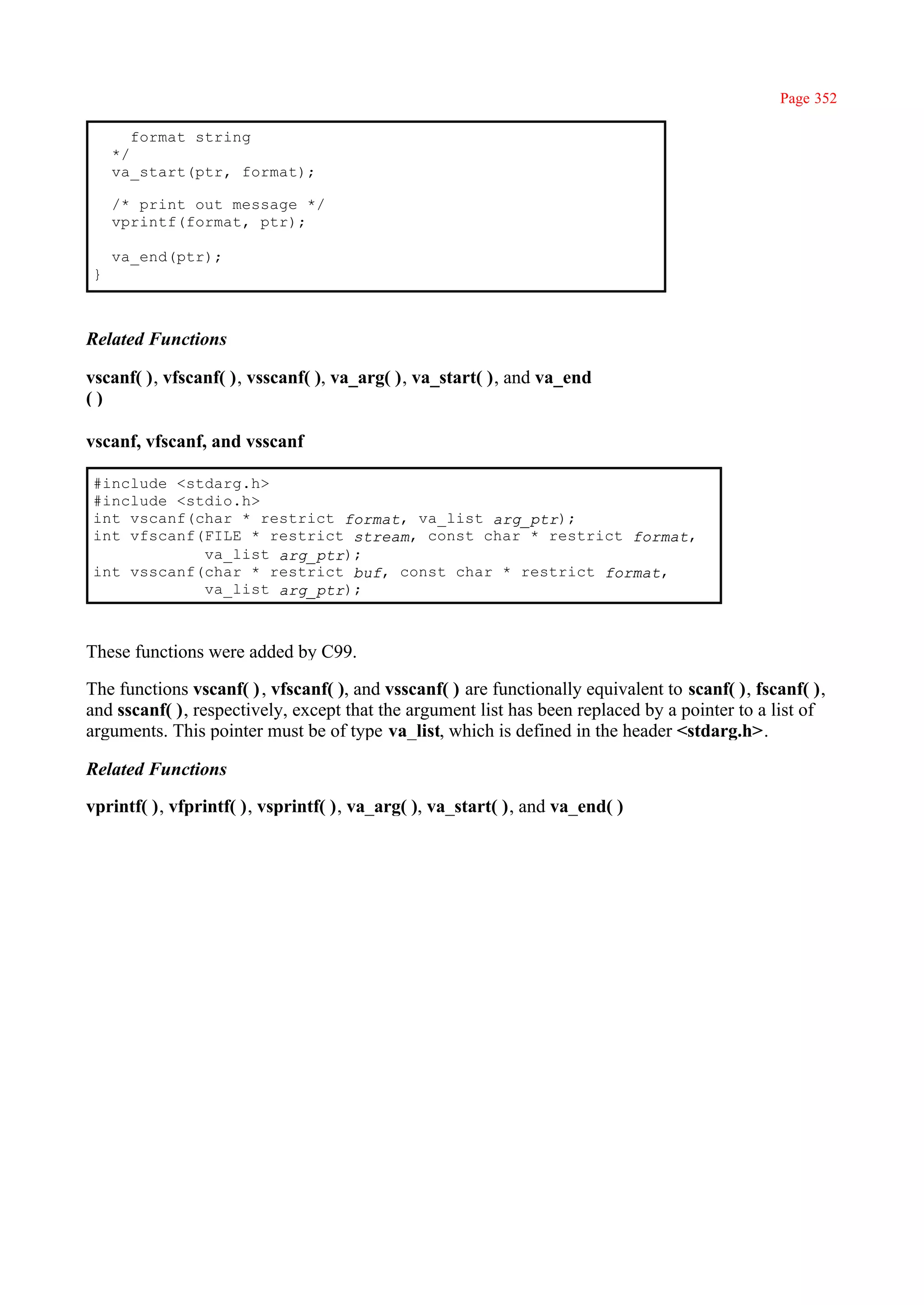 Page 352

       format string
    */
    va_start(ptr, format);

    /* print out message */
    vprintf(format, ptr);

    va_end(ptr);
}



Related Functions

vscanf( ), vfscanf( ), vsscanf( ), va_arg( ), va_start( ), and va_end
()

vscanf, vfscanf, and vsscanf

#include <stdarg.h>
#include <stdio.h>
int vscanf(char * restrict format, va_list arg_ptr);
int vfscanf(FILE * restrict stream, const char * restrict format,
            va_list arg_ptr);
int vsscanf(char * restrict buf, const char * restrict format,
            va_list arg_ptr);



These functions were added by C99.

The functions vscanf( ) , vfscanf( ), and vsscanf( ) are functionally equivalent to scanf( ), fscanf( ),
and sscanf( ), respectively, except that the argument list has been replaced by a pointer to a list of
arguments. This pointer must be of type va_list, which is defined in the header <stdarg.h>.

Related Functions

vprintf( ), vfprintf( ), vsprintf( ), va_arg( ), va_start( ), and va_end( )
 