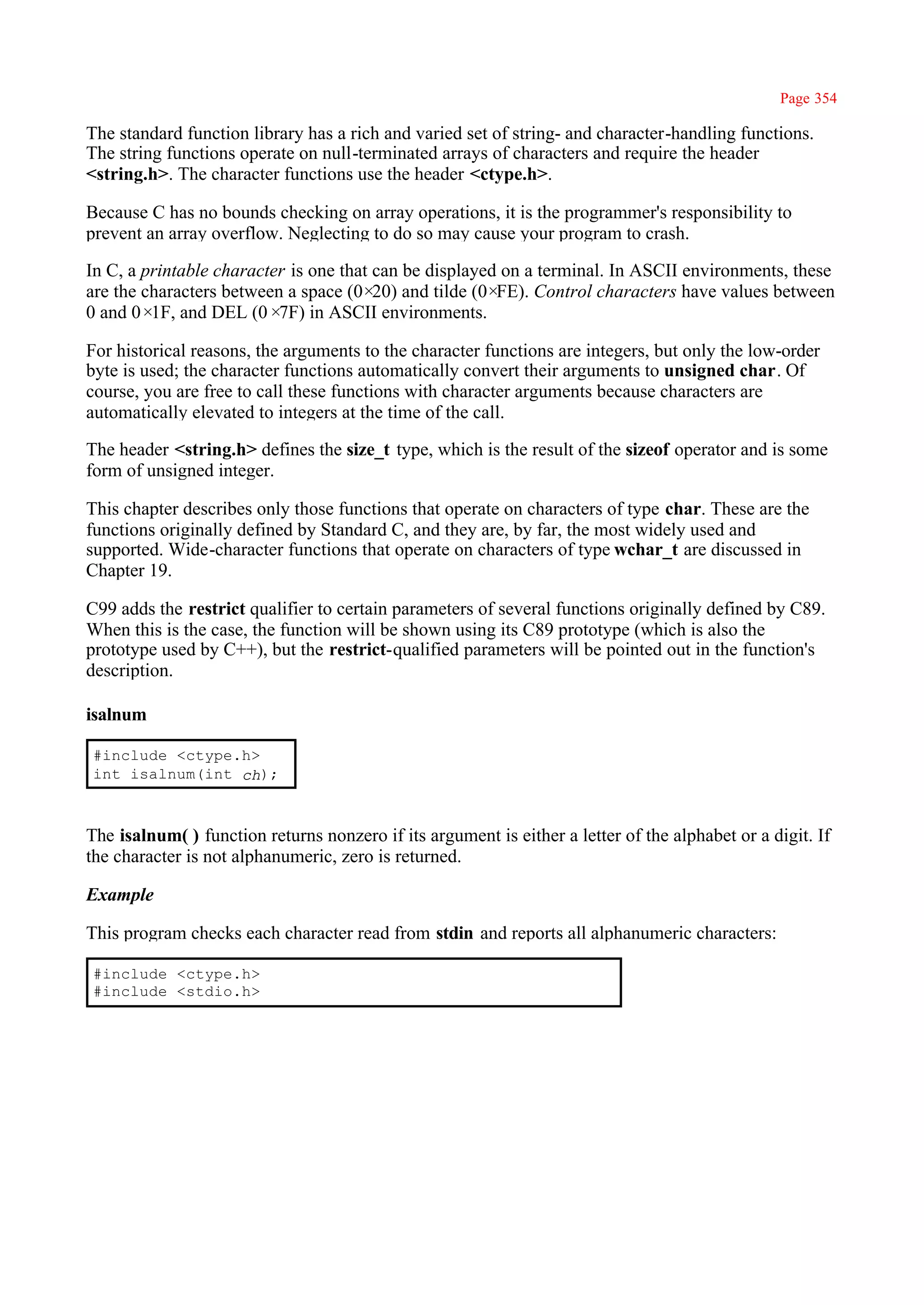 Page 354

The standard function library has a rich and varied set of string- and character-handling functions.
The string functions operate on null-terminated arrays of characters and require the header
<string.h>. The character functions use the header <ctype.h>.

Because C has no bounds checking on array operations, it is the programmer's responsibility to
prevent an array overflow. Neglecting to do so may cause your program to crash.

In C, a printable character is one that can be displayed on a terminal. In ASCII environments, these
are the characters between a space (0× and tilde (0×
                                        20)             FE). Control characters have values between
0 and 0× and DEL (0× in ASCII environments.
         1F,              7F)

For historical reasons, the arguments to the character functions are integers, but only the low-order
byte is used; the character functions automatically convert their arguments to unsigned char. Of
course, you are free to call these functions with character arguments because characters are
automatically elevated to integers at the time of the call.

The header <string.h> defines the size_t type, which is the result of the sizeof operator and is some
form of unsigned integer.

This chapter describes only those functions that operate on characters of type char. These are the
functions originally defined by Standard C, and they are, by far, the most widely used and
supported. Wide-character functions that operate on characters of type wchar_t are discussed in
Chapter 19.

C99 adds the restrict qualifier to certain parameters of several functions originally defined by C89.
When this is the case, the function will be shown using its C89 prototype (which is also the
prototype used by C++), but the restrict-qualified parameters will be pointed out in the function's
description.

isalnum

#include <ctype.h>
int isalnum(int ch);



The isalnum( ) function returns nonzero if its argument is either a letter of the alphabet or a digit. If
the character is not alphanumeric, zero is returned.

Example

This program checks each character read from stdin and reports all alphanumeric characters:

#include <ctype.h>
#include <stdio.h>
 