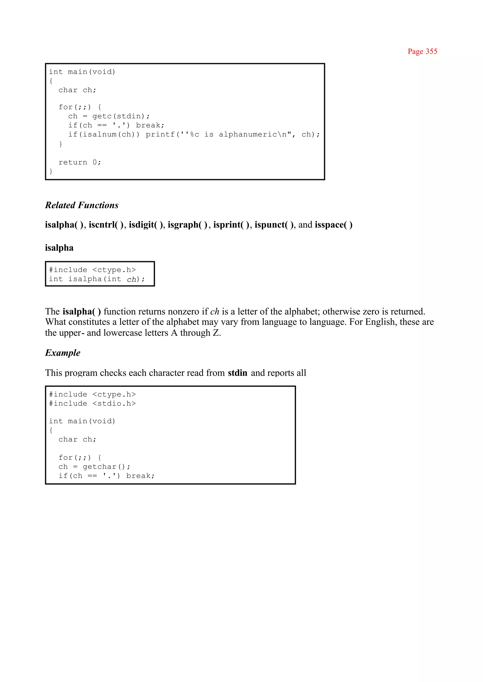 Page 355

 int main(void)
 {
   char ch;

     for(;;) {
       ch = getc(stdin);
       if(ch == '.') break;
       if(isalnum(ch)) printf(''%c is alphanumericn", ch);
     }

     return 0;
 }



Related Functions

isalpha( ), iscntrl( ), isdigit( ), isgraph( ) , isprint( ), ispunct( ), and isspace( )

isalpha

 #include <ctype.h>
 int isalpha(int ch);



The isalpha( ) function returns nonzero if ch is a letter of the alphabet; otherwise zero is returned.
What constitutes a letter of the alphabet may vary from language to language. For English, these are
the upper- and lowercase letters A through Z.

Example

This program checks each character read from stdin and reports all

 #include <ctype.h>
 #include <stdio.h>

 int main(void)
 {
   char ch;

     for(;;) {
     ch = getchar();
     if(ch == '.') break;
 