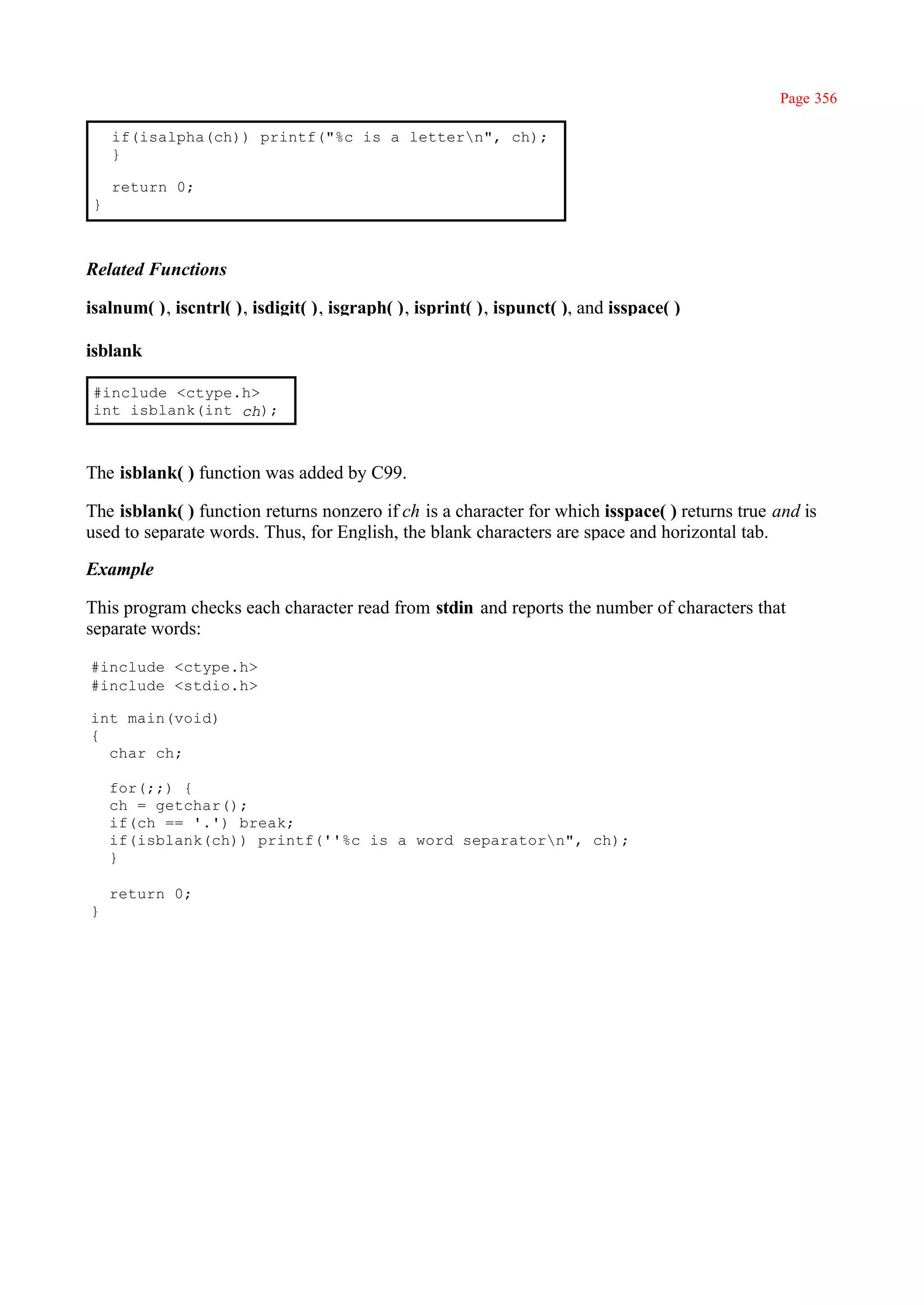 Page 356

     if(isalpha(ch)) printf("%c is a lettern", ch);
     }

     return 0;
 }



Related Functions

isalnum( ), iscntrl( ), isdigit( ), isgraph( ), isprint( ), ispunct( ), and isspace( )

isblank

 #include <ctype.h>
 int isblank(int ch);



The isblank( ) function was added by C99.

The isblank( ) function returns nonzero if ch is a character for which isspace( ) returns true and is
used to separate words. Thus, for English, the blank characters are space and horizontal tab.

Example

This program checks each character read from stdin and reports the number of characters that
separate words:

#include <ctype.h>
#include <stdio.h>

int main(void)
{
  char ch;

     for(;;) {
     ch = getchar();
     if(ch == '.') break;
     if(isblank(ch)) printf(''%c is a word separatorn", ch);
     }

     return 0;
}
 