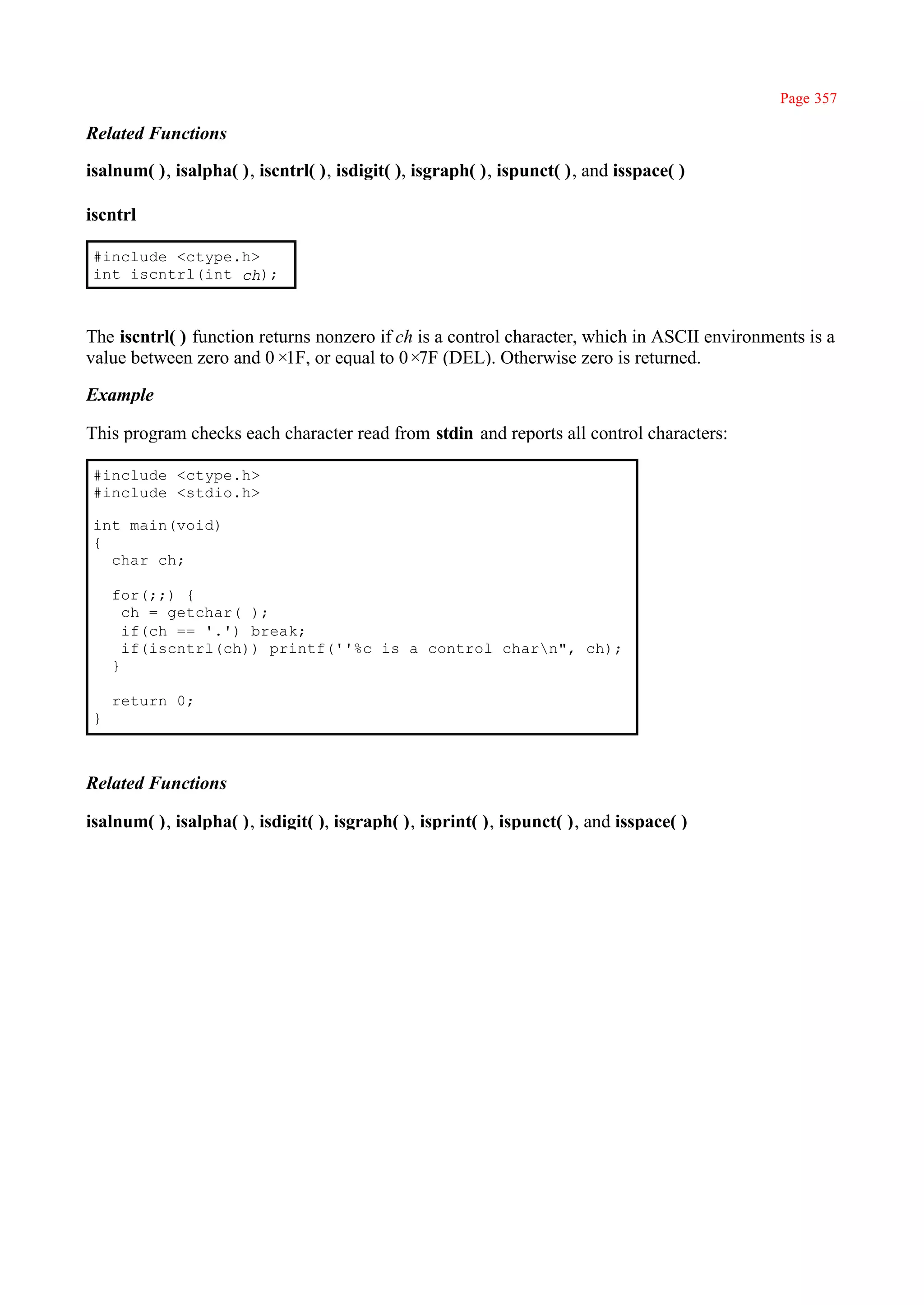 Page 357

Related Functions

isalnum( ), isalpha( ), iscntrl( ), isdigit( ), isgraph( ), ispunct( ), and isspace( )

iscntrl

 #include <ctype.h>
 int iscntrl(int ch);



The iscntrl( ) function returns nonzero if ch is a control character, which in ASCII environments is a
value between zero and 0× or equal to 0× (DEL). Otherwise zero is returned.
                            1F,               7F

Example

This program checks each character read from stdin and reports all control characters:

 #include <ctype.h>
 #include <stdio.h>

 int main(void)
 {
   char ch;

     for(;;) {
       ch = getchar( );
       if(ch == '.') break;
       if(iscntrl(ch)) printf(''%c is a control charn", ch);
     }

     return 0;
 }



Related Functions

isalnum( ), isalpha( ), isdigit( ), isgraph( ), isprint( ), ispunct( ), and isspace( )
 