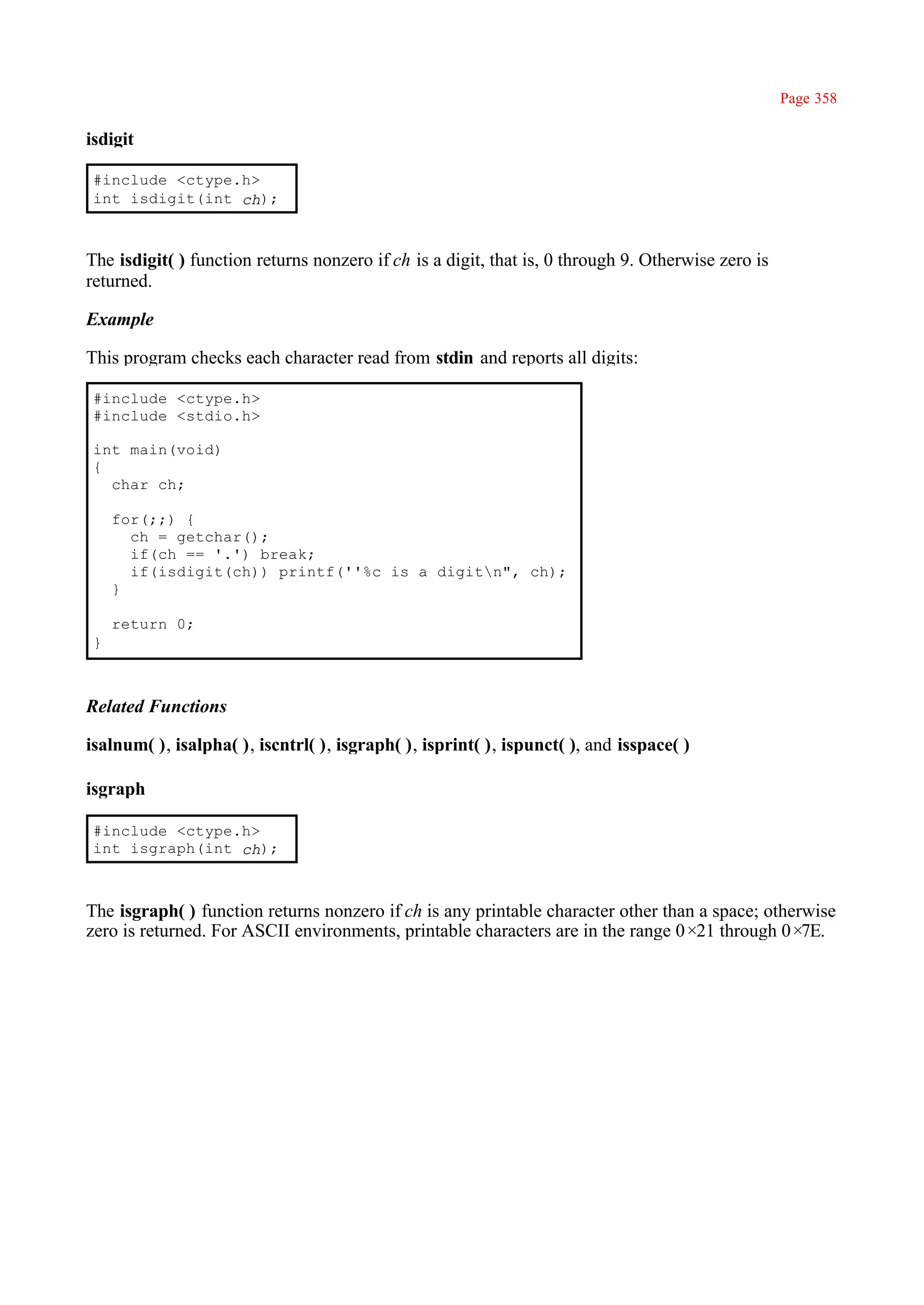 Page 358

isdigit

 #include <ctype.h>
 int isdigit(int ch);



The isdigit( ) function returns nonzero if ch is a digit, that is, 0 through 9. Otherwise zero is
returned.

Example

This program checks each character read from stdin and reports all digits:

 #include <ctype.h>
 #include <stdio.h>

 int main(void)
 {
   char ch;

     for(;;) {
       ch = getchar();
       if(ch == '.') break;
       if(isdigit(ch)) printf(''%c is a digitn", ch);
     }

     return 0;
 }



Related Functions

isalnum( ), isalpha( ), iscntrl( ), isgraph( ), isprint( ), ispunct( ), and isspace( )

isgraph

 #include <ctype.h>
 int isgraph(int ch);



The isgraph( ) function returns nonzero if ch is any printable character other than a space; otherwise
zero is returned. For ASCII environments, printable characters are in the range 0×21 through 0×   7E.
 