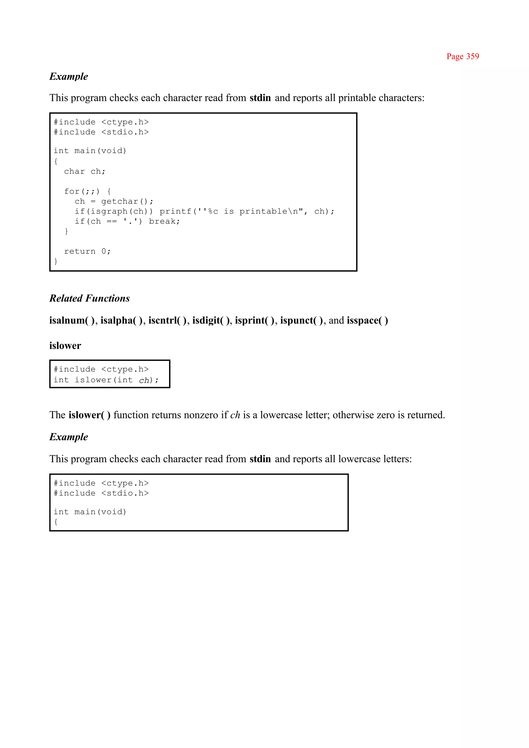 Page 359

Example

This program checks each character read from stdin and reports all printable characters:

 #include <ctype.h>
 #include <stdio.h>

 int main(void)
 {
   char ch;

     for(;;) {
       ch = getchar();
       if(isgraph(ch)) printf(''%c is printablen", ch);
       if(ch == '.') break;
     }

     return 0;
 }



Related Functions

isalnum( ), isalpha( ), iscntrl( ), isdigit( ), isprint( ), ispunct( ), and isspace( )

islower

 #include <ctype.h>
 int islower(int ch);



The islower( ) function returns nonzero if ch is a lowercase letter; otherwise zero is returned.

Example

This program checks each character read from stdin and reports all lowercase letters:

 #include <ctype.h>
 #include <stdio.h>

 int main(void)
 {
 