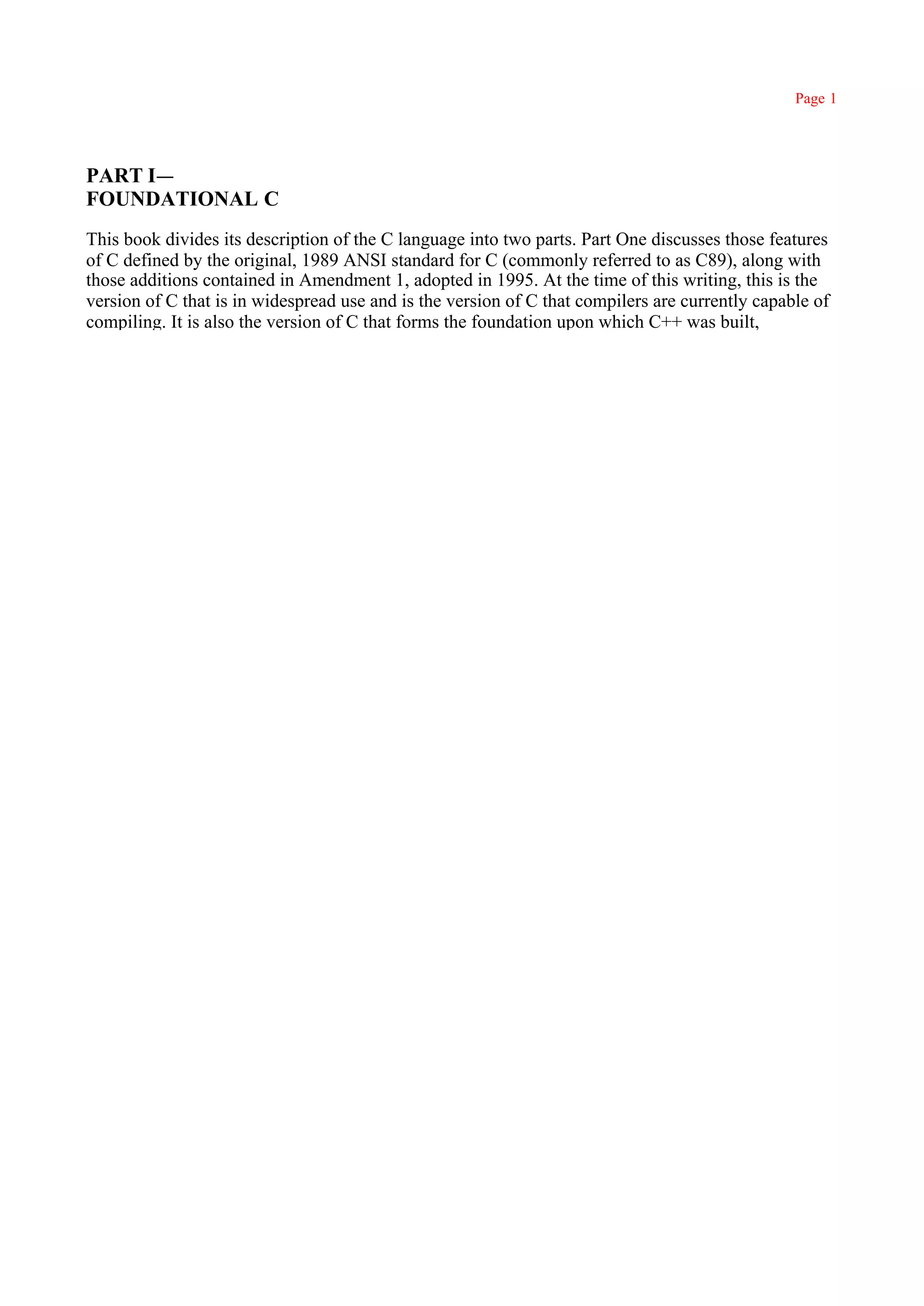 Page 1




PART I—
FOUNDATIONAL C
This book divides its description of the C language into two parts. Part One discusses those features
of C defined by the original, 1989 ANSI standard for C (commonly referred to as C89), along with
those additions contained in Amendment 1, adopted in 1995. At the time of this writing, this is the
version of C that is in widespread use and is the version of C that compilers are currently capable of
compiling. It is also the version of C that forms the foundation upon which C++ was built,
 