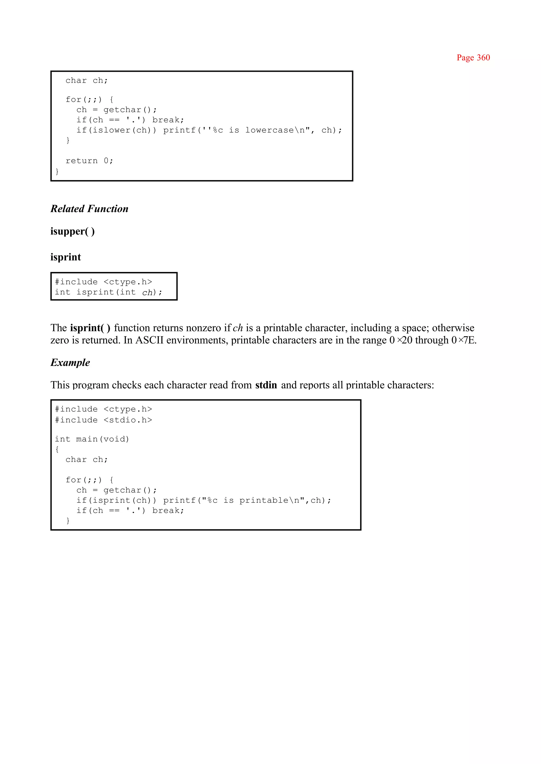 Page 360

    char ch;

    for(;;) {
      ch = getchar();
      if(ch == '.') break;
      if(islower(ch)) printf(''%c is lowercasen", ch);
    }

    return 0;
}



Related Function

isupper( )

isprint

#include <ctype.h>
int isprint(int ch);



The isprint( ) function returns nonzero if ch is a printable character, including a space; otherwise
zero is returned. In ASCII environments, printable characters are in the range 0× through 0×
                                                                                    20           7E.

Example

This program checks each character read from stdin and reports all printable characters:

#include <ctype.h>
#include <stdio.h>

int main(void)
{
  char ch;

    for(;;) {
      ch = getchar();
      if(isprint(ch)) printf("%c is printablen",ch);
      if(ch == '.') break;
    }
 