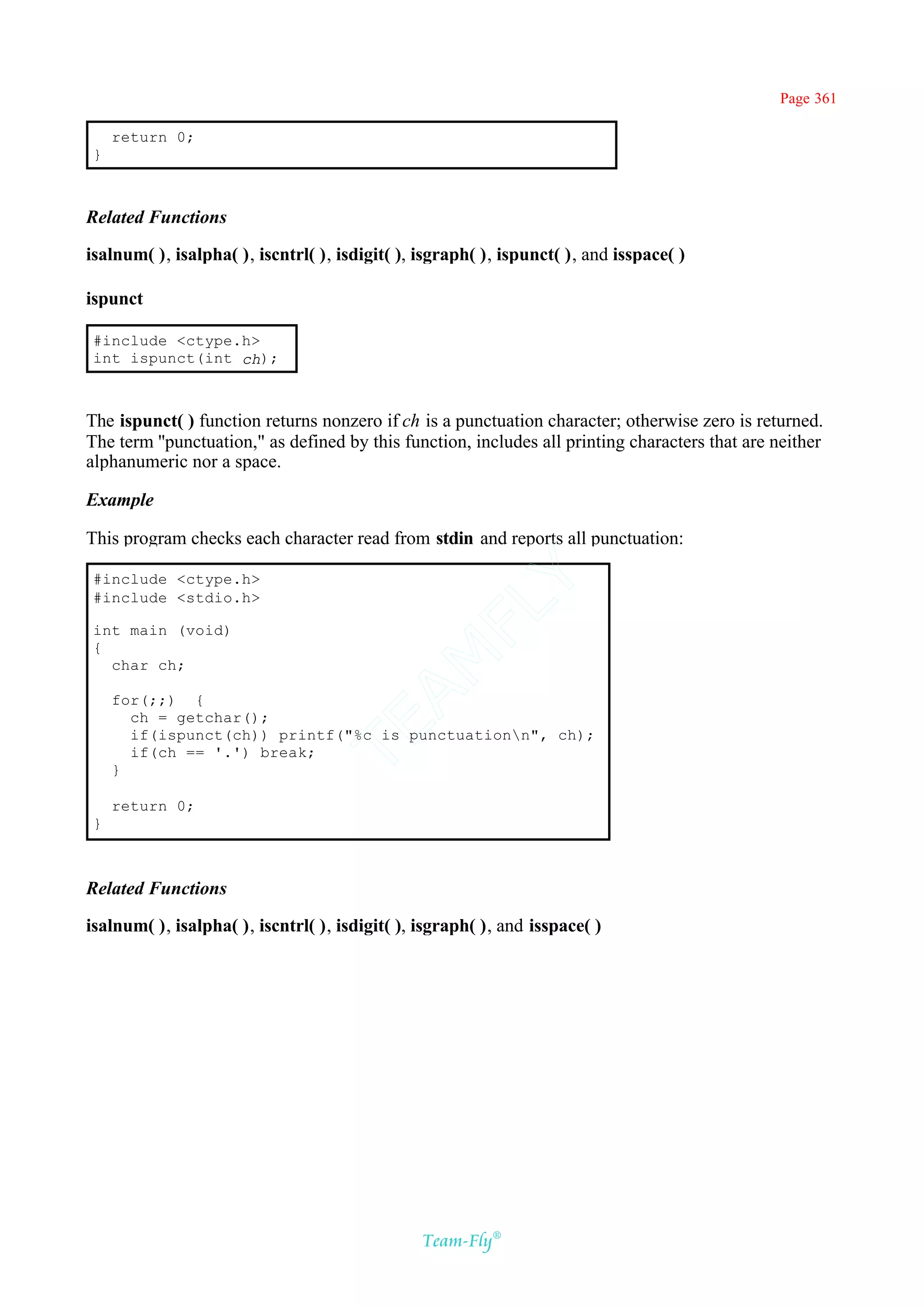 Page 361

     return 0;
 }



Related Functions

isalnum( ), isalpha( ), iscntrl( ), isdigit( ), isgraph( ), ispunct( ), and isspace( )

ispunct

 #include <ctype.h>
 int ispunct(int ch);



The ispunct( ) function returns nonzero if ch is a punctuation character; otherwise zero is returned.
The term ''punctuation," as defined by this function, includes all printing characters that are neither
alphanumeric nor a space.

Example

This program checks each character read from stdin and reports all punctuation:

 #include <ctype.h>
                                             Y
 #include <stdio.h>
                                           FL

 int main (void)
 {
                                         AM


   char ch;

     for(;;) {
       ch = getchar();
                                 TE




       if(ispunct(ch)) printf("%c is punctuationn", ch);
       if(ch == '.') break;
     }

     return 0;
 }



Related Functions

isalnum( ), isalpha( ), iscntrl( ), isdigit( ), isgraph( ), and isspace( )




                                                Team-Fly®
 