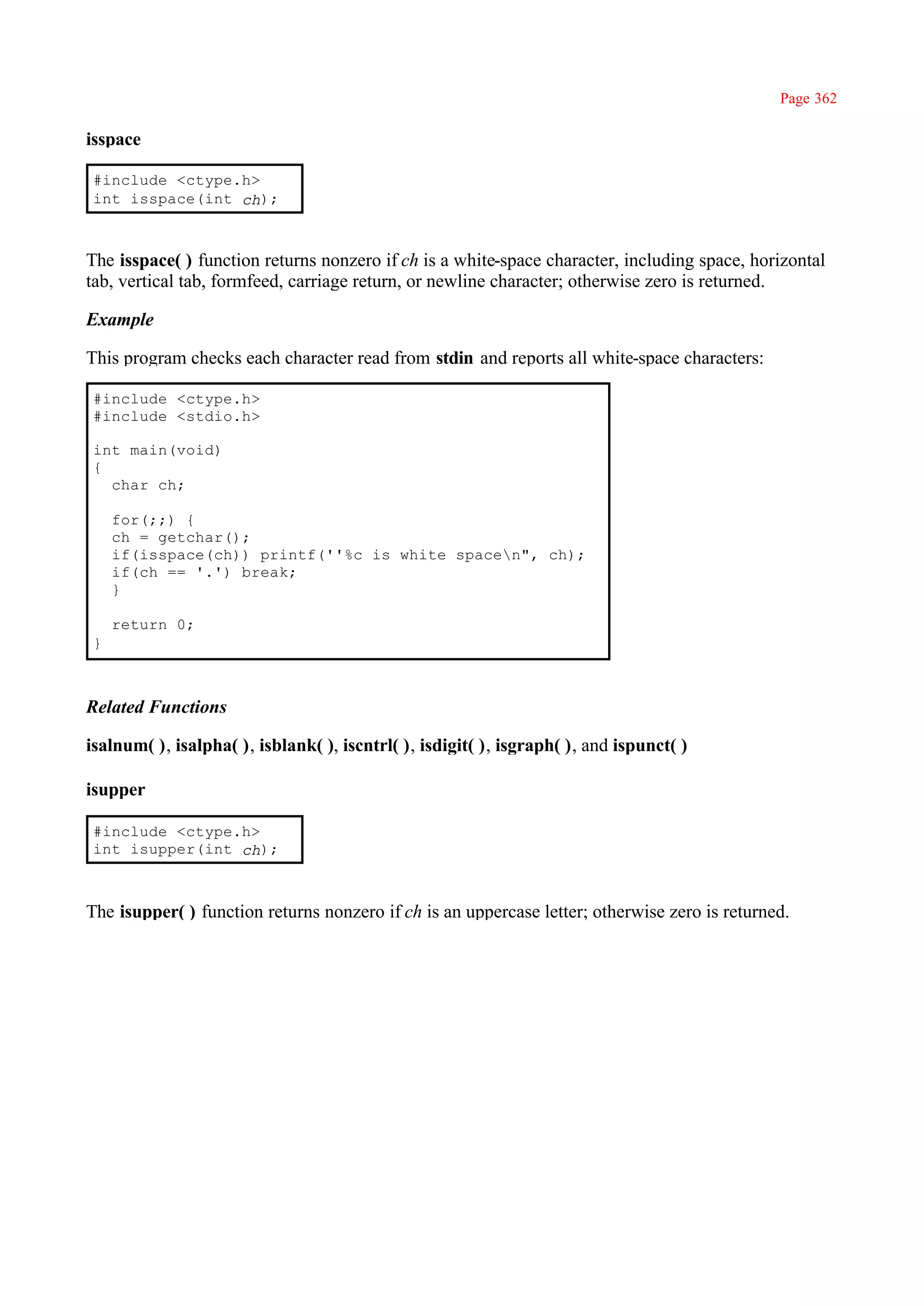 Page 362

isspace

#include <ctype.h>
int isspace(int ch);



The isspace( ) function returns nonzero if ch is a white-space character, including space, horizontal
tab, vertical tab, formfeed, carriage return, or newline character; otherwise zero is returned.

Example

This program checks each character read from stdin and reports all white-space characters:

#include <ctype.h>
#include <stdio.h>

int main(void)
{
  char ch;

    for(;;) {
    ch = getchar();
    if(isspace(ch)) printf(''%c is white spacen", ch);
    if(ch == '.') break;
    }

    return 0;
}



Related Functions

isalnum( ), isalpha( ), isblank( ), iscntrl( ), isdigit( ), isgraph( ), and ispunct( )

isupper

#include <ctype.h>
int isupper(int ch);



The isupper( ) function returns nonzero if ch is an uppercase letter; otherwise zero is returned.
 