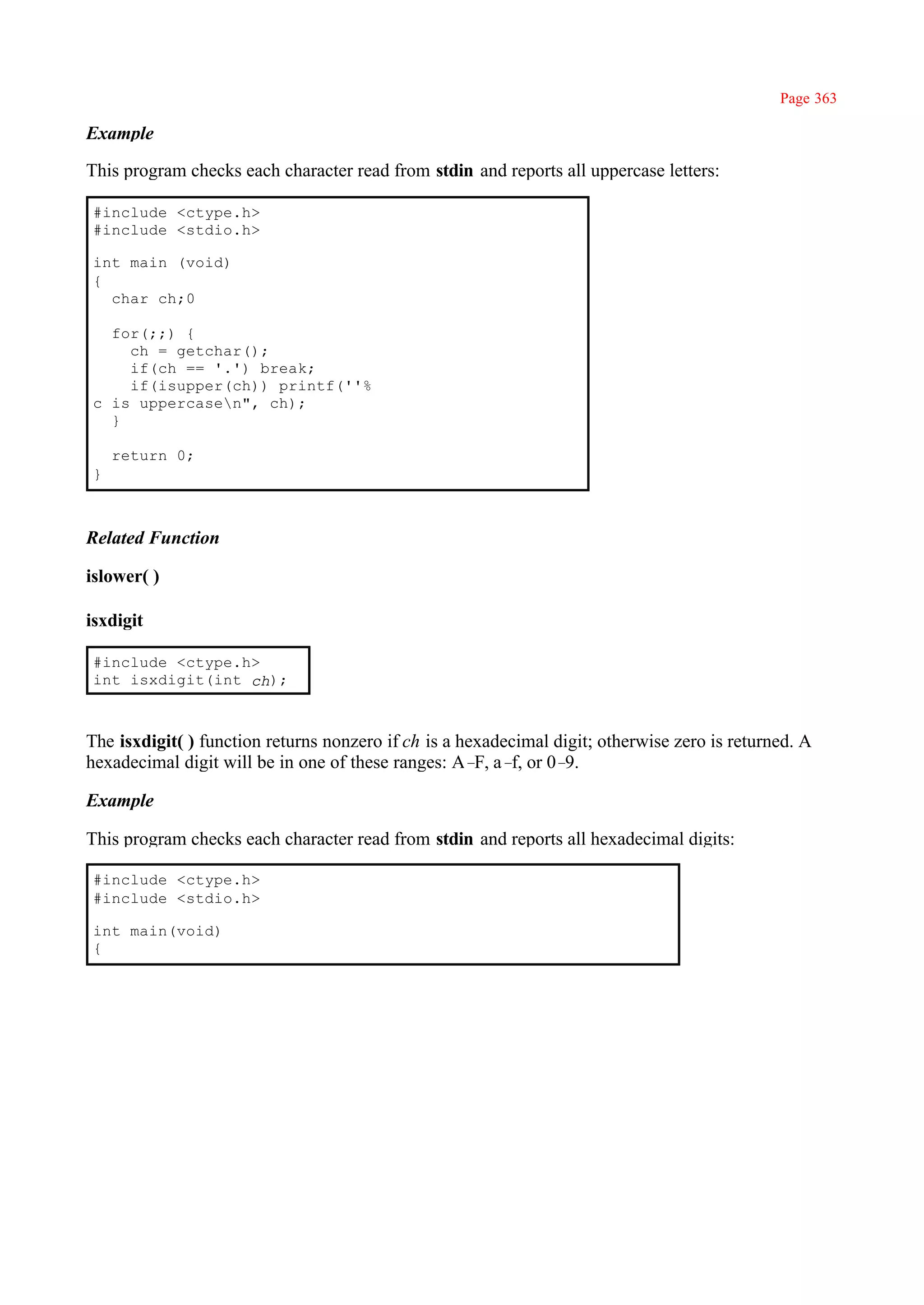 Page 363

Example

This program checks each character read from stdin and reports all uppercase letters:

#include <ctype.h>
#include <stdio.h>

int main (void)
{
  char ch;0

  for(;;) {
    ch = getchar();
    if(ch == '.') break;
    if(isupper(ch)) printf(''%
c is uppercasen", ch);
  }

    return 0;
}



Related Function

islower( )

isxdigit

#include <ctype.h>
int isxdigit(int ch);



The isxdigit( ) function returns nonzero if ch is a hexadecimal digit; otherwise zero is returned. A
hexadecimal digit will be in one of these ranges: A– a– or 0–
                                                      F, f,      9.

Example

This program checks each character read from stdin and reports all hexadecimal digits:

#include <ctype.h>
#include <stdio.h>

int main(void)
{
 