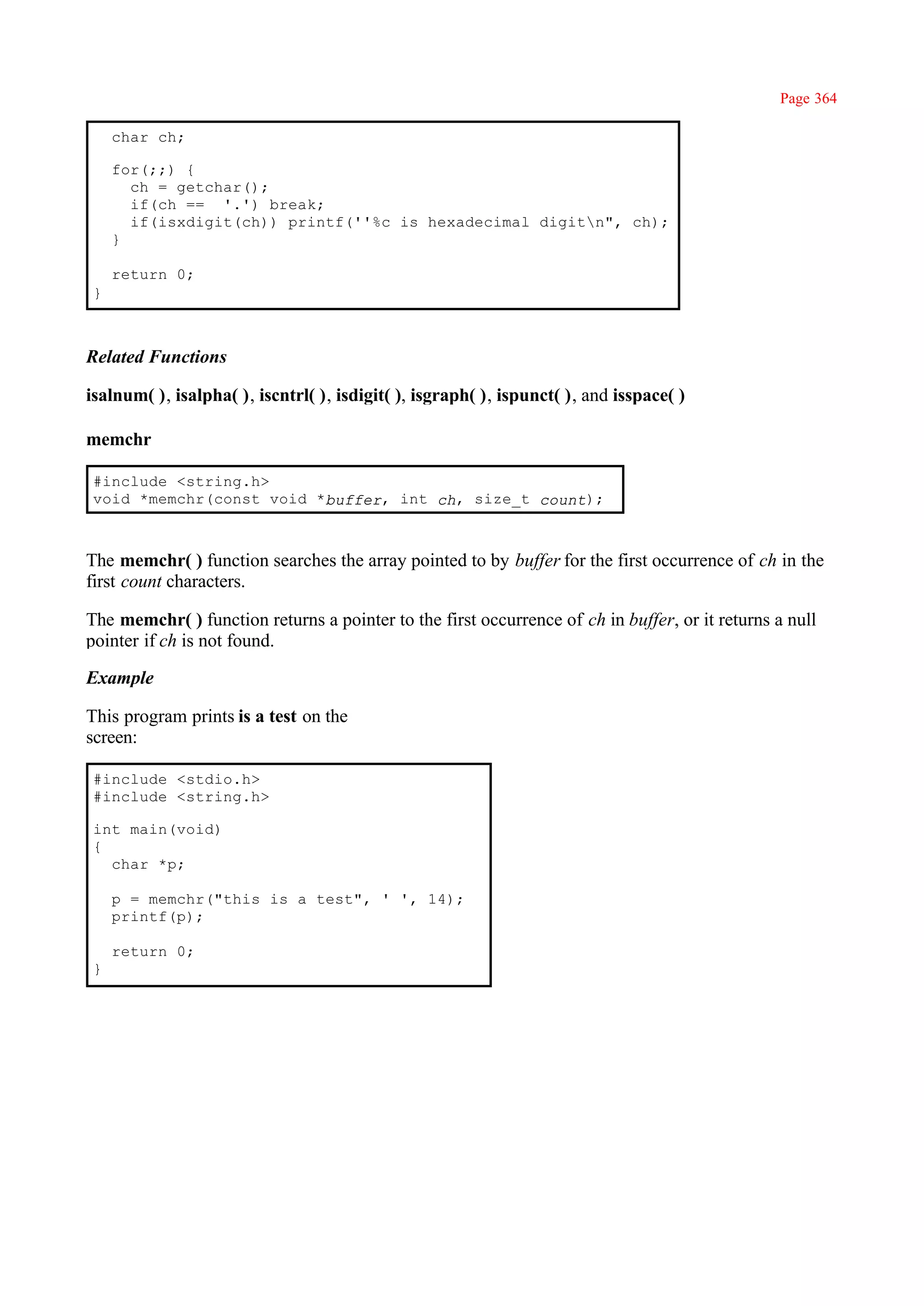 Page 364

     char ch;

     for(;;) {
       ch = getchar();
       if(ch == '.') break;
       if(isxdigit(ch)) printf(''%c is hexadecimal digitn", ch);
     }

     return 0;
 }



Related Functions

isalnum( ), isalpha( ), iscntrl( ), isdigit( ), isgraph( ), ispunct( ), and isspace( )

memchr

 #include <string.h>
 void *memchr(const void *buffer, int ch, size_t count);



The memchr( ) function searches the array pointed to by buffer for the first occurrence of ch in the
first count characters.

The memchr( ) function returns a pointer to the first occurrence of ch in buffer, or it returns a null
pointer if ch is not found.

Example

This program prints is a test on the
screen:

 #include <stdio.h>
 #include <string.h>

 int main(void)
 {
   char *p;

     p = memchr("this is a test", ' ', 14);
     printf(p);

     return 0;
 }
 