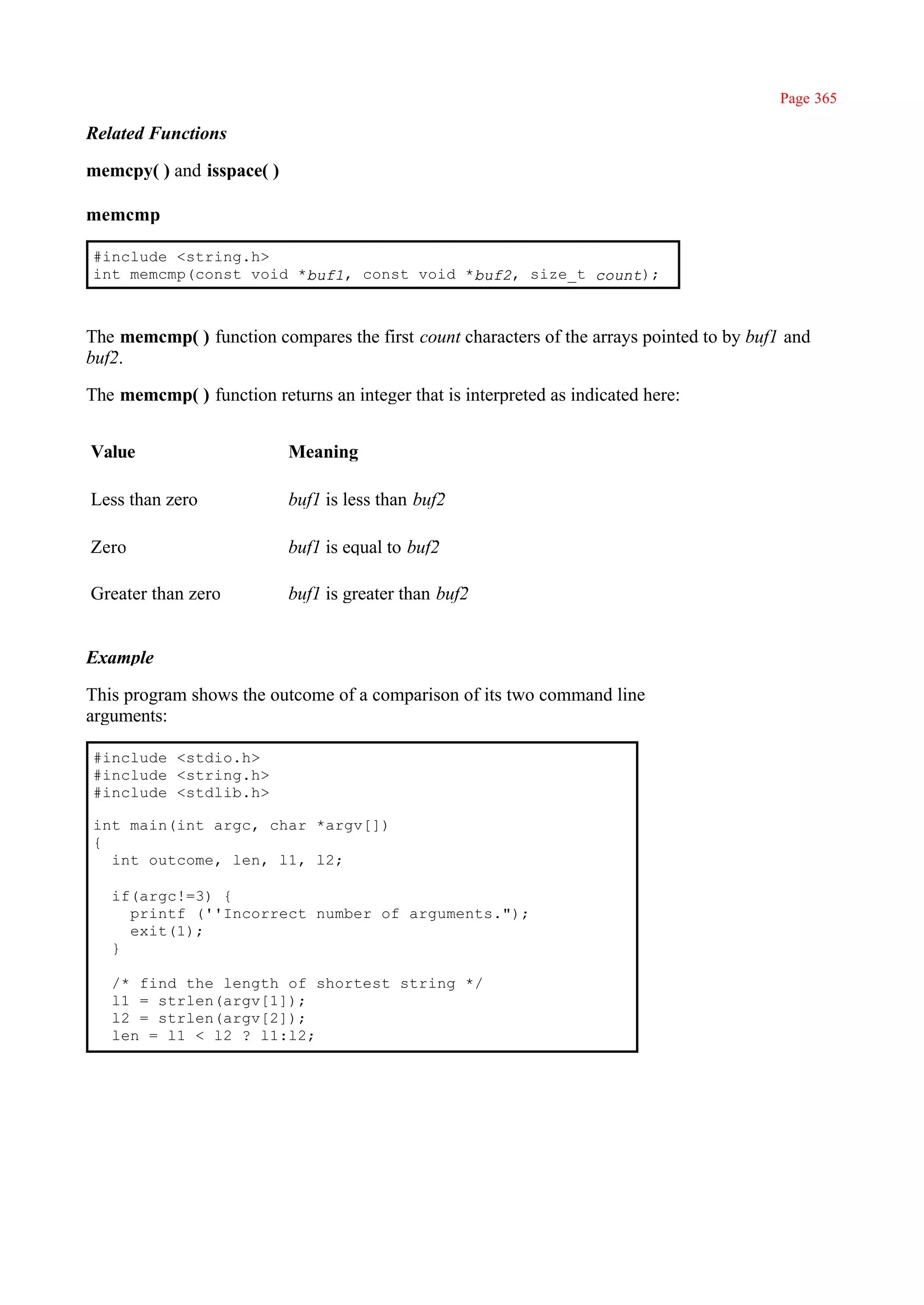 Page 365

Related Functions

memcpy( ) and isspace( )

memcmp

#include <string.h>
int memcmp(const void *buf1, const void *buf2, size_t count);



The memcmp( ) function compares the first count characters of the arrays pointed to by buf1 and
buf2.

The memcmp( ) function returns an integer that is interpreted as indicated here:


Value                      Meaning

Less than zero             buf1 is less than buf2

Zero                       buf1 is equal to buf2

Greater than zero          buf1 is greater than buf2


Example

This program shows the outcome of a comparison of its two command line
arguments:

#include <stdio.h>
#include <string.h>
#include <stdlib.h>

int main(int argc, char *argv[])
{
  int outcome, len, l1, l2;

   if(argc!=3) {
     printf (''Incorrect number of arguments.");
     exit(1);
   }

   /* find the length of shortest string */
   l1 = strlen(argv[1]);
   l2 = strlen(argv[2]);
   len = l1 < l2 ? l1:l2;
 