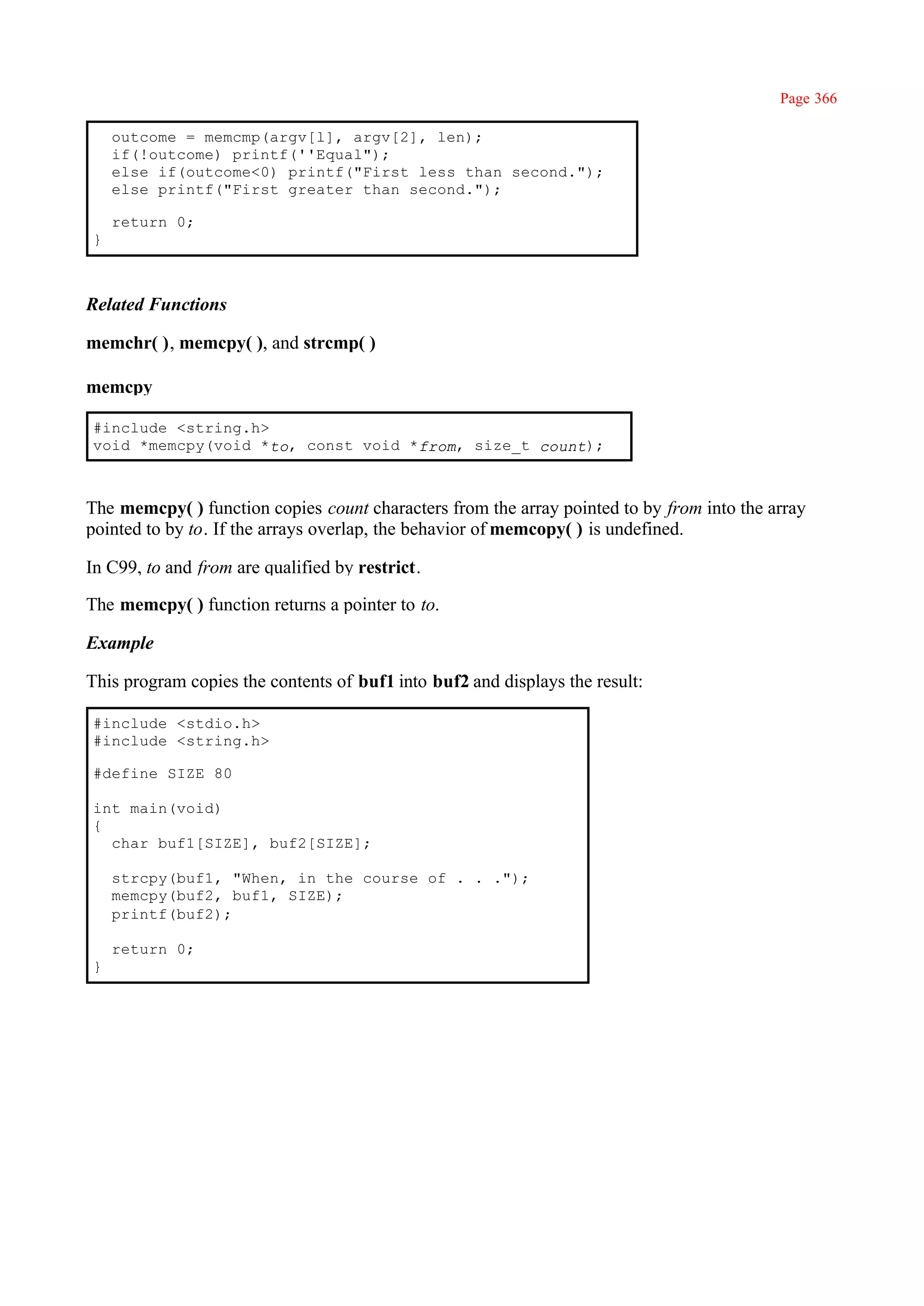 Page 366

    outcome = memcmp(argv[l], argv[2], len);
    if(!outcome) printf(''Equal");
    else if(outcome<0) printf("First less than second.");
    else printf("First greater than second.");

    return 0;
}



Related Functions

memchr( ), memcpy( ), and strcmp( )

memcpy

#include <string.h>
void *memcpy(void *to, const void *from, size_t count);



The memcpy( ) function copies count characters from the array pointed to by from into the array
pointed to by to. If the arrays overlap, the behavior of memcopy( ) is undefined.

In C99, to and from are qualified by restrict.

The memcpy( ) function returns a pointer to to.

Example

This program copies the contents of buf1 into buf2 and displays the result:

#include <stdio.h>
#include <string.h>

#define SIZE 80

int main(void)
{
  char buf1[SIZE], buf2[SIZE];

    strcpy(buf1, "When, in the course of . . .");
    memcpy(buf2, buf1, SIZE);
    printf(buf2);

    return 0;
}
 