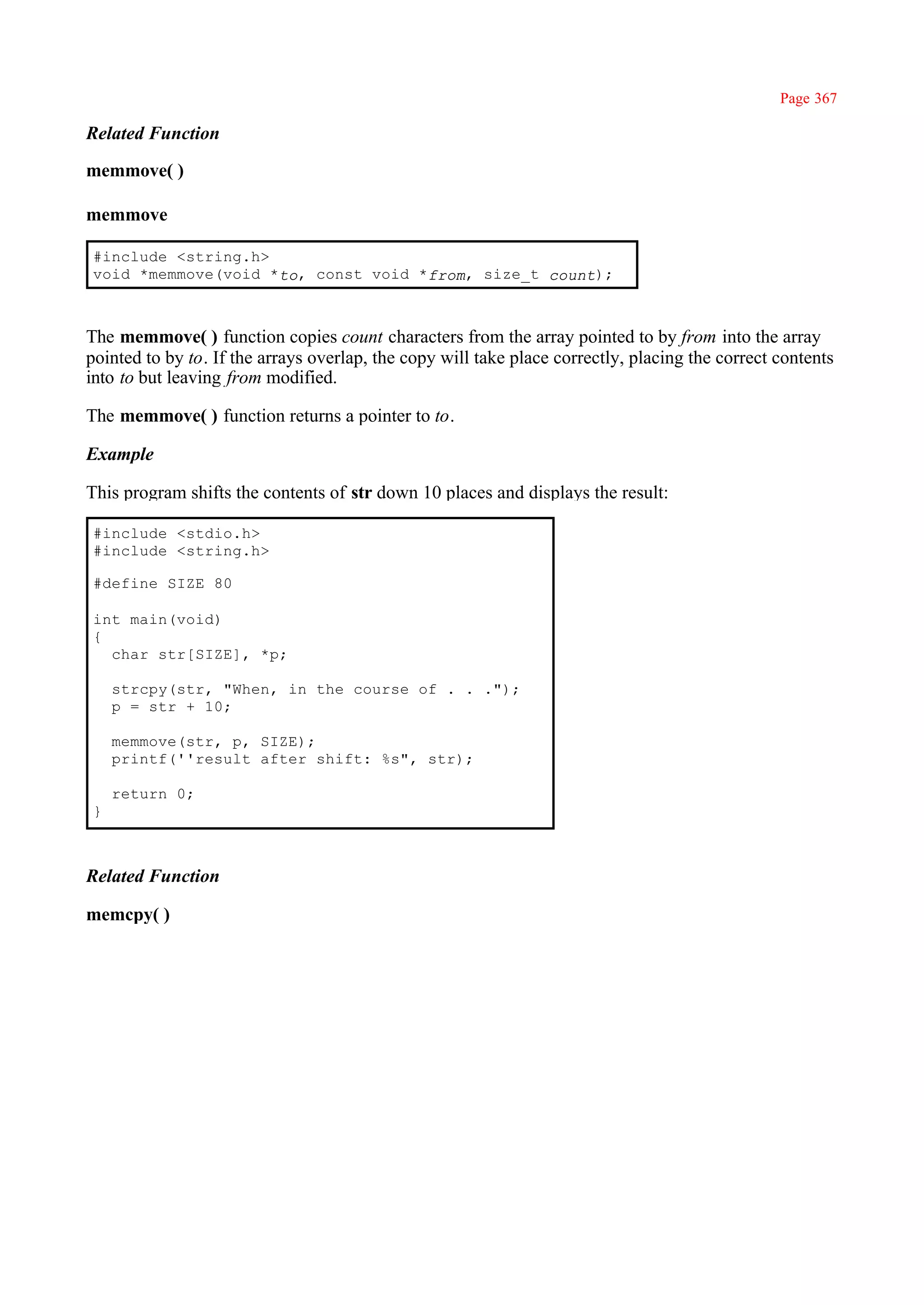 Page 367

Related Function

memmove( )

memmove

#include <string.h>
void *memmove(void *to, const void *from, size_t count);



The memmove( ) function copies count characters from the array pointed to by from into the array
pointed to by to. If the arrays overlap, the copy will take place correctly, placing the correct contents
into to but leaving from modified.

The memmove( ) function returns a pointer to to.

Example

This program shifts the contents of str down 10 places and displays the result:

#include <stdio.h>
#include <string.h>

#define SIZE 80

int main(void)
{
  char str[SIZE], *p;

    strcpy(str, "When, in the course of . . .");
    p = str + 10;

    memmove(str, p, SIZE);
    printf(''result after shift: %s", str);

    return 0;
}



Related Function

memcpy( )
 