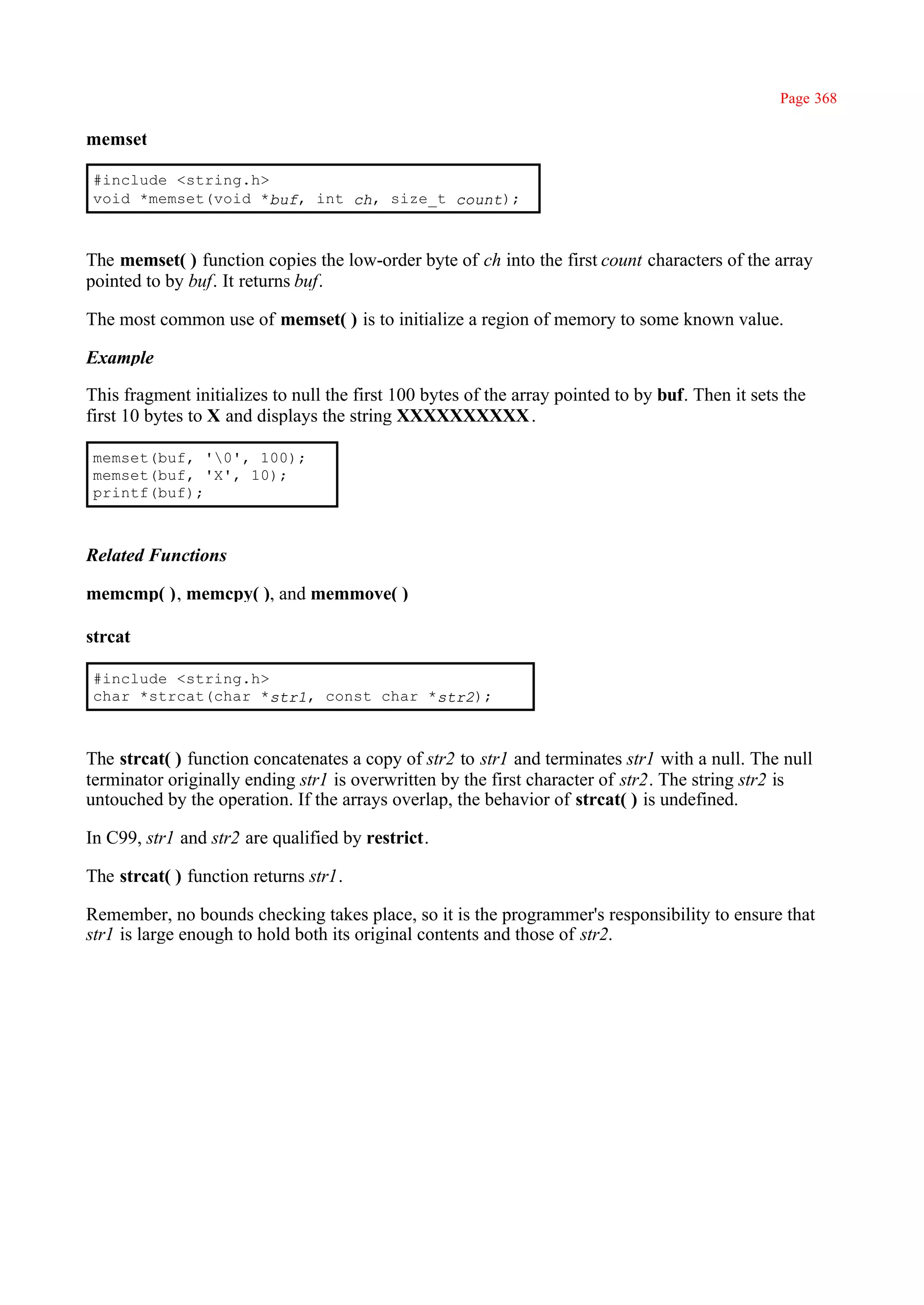 Page 368

memset

#include <string.h>
void *memset(void *buf, int ch, size_t count);



The memset( ) function copies the low-order byte of ch into the first count characters of the array
pointed to by buf. It returns buf.

The most common use of memset( ) is to initialize a region of memory to some known value.

Example

This fragment initializes to null the first 100 bytes of the array pointed to by buf. Then it sets the
first 10 bytes to X and displays the string XXXXXXXXXX .

memset(buf, '0', 100);
memset(buf, 'X', 10);
printf(buf);



Related Functions

memcmp( ), memcpy( ), and memmove( )

strcat

#include <string.h>
char *strcat(char *str1, const char *str2);



The strcat( ) function concatenates a copy of str2 to str1 and terminates str1 with a null. The null
terminator originally ending str1 is overwritten by the first character of str2. The string str2 is
untouched by the operation. If the arrays overlap, the behavior of strcat( ) is undefined.

In C99, str1 and str2 are qualified by restrict.

The strcat( ) function returns str1.

Remember, no bounds checking takes place, so it is the programmer's responsibility to ensure that
str1 is large enough to hold both its original contents and those of str2.
 