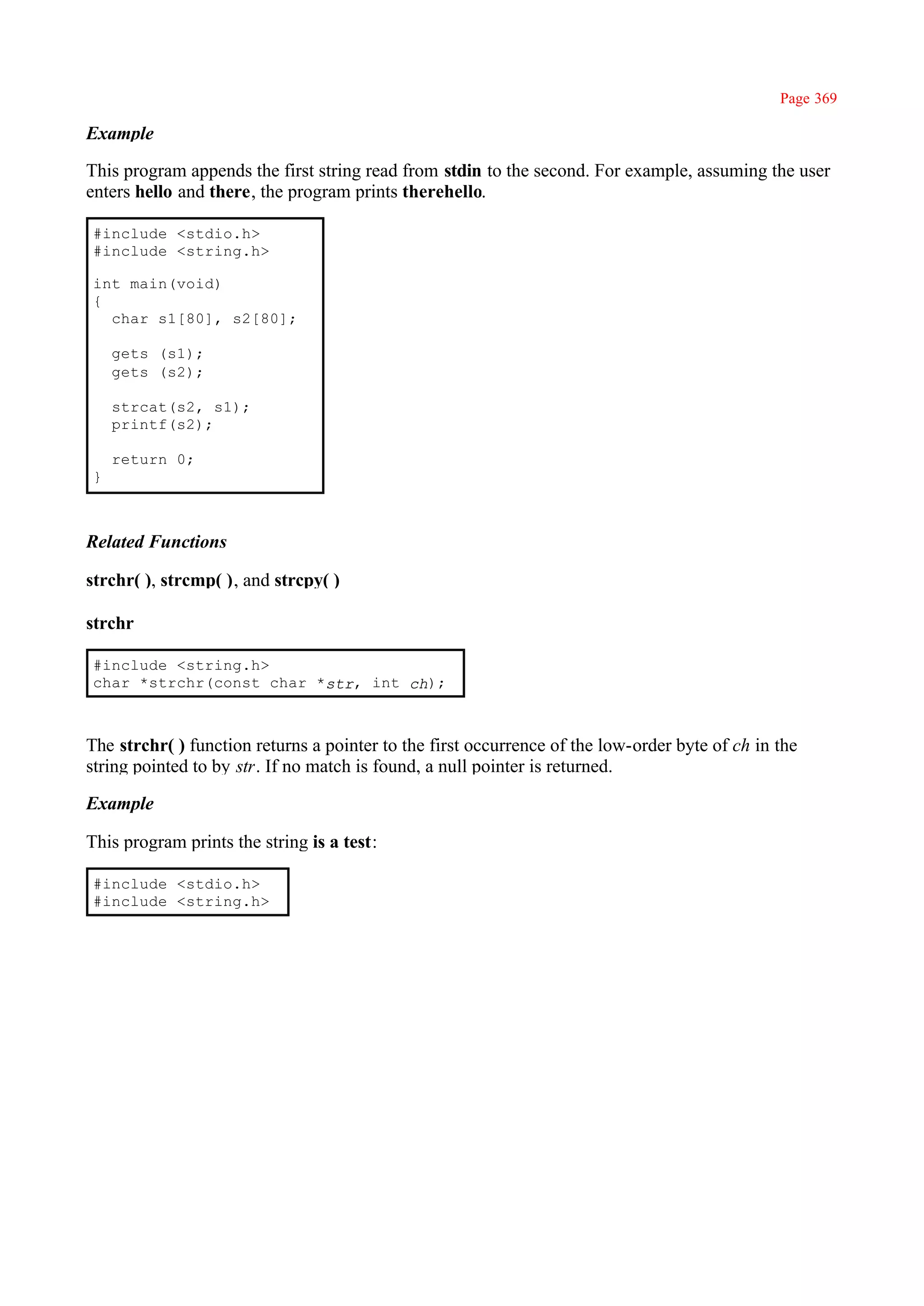 Page 369

Example

This program appends the first string read from stdin to the second. For example, assuming the user
enters hello and there, the program prints therehello.

#include <stdio.h>
#include <string.h>

int main(void)
{
  char s1[80], s2[80];

    gets (s1);
    gets (s2);

    strcat(s2, s1);
    printf(s2);

    return 0;
}



Related Functions

strchr( ), strcmp( ), and strcpy( )

strchr

#include <string.h>
char *strchr(const char *str, int ch);



The strchr( ) function returns a pointer to the first occurrence of the low-order byte of ch in the
string pointed to by str. If no match is found, a null pointer is returned.

Example

This program prints the string is a test:

#include <stdio.h>
#include <string.h>
 