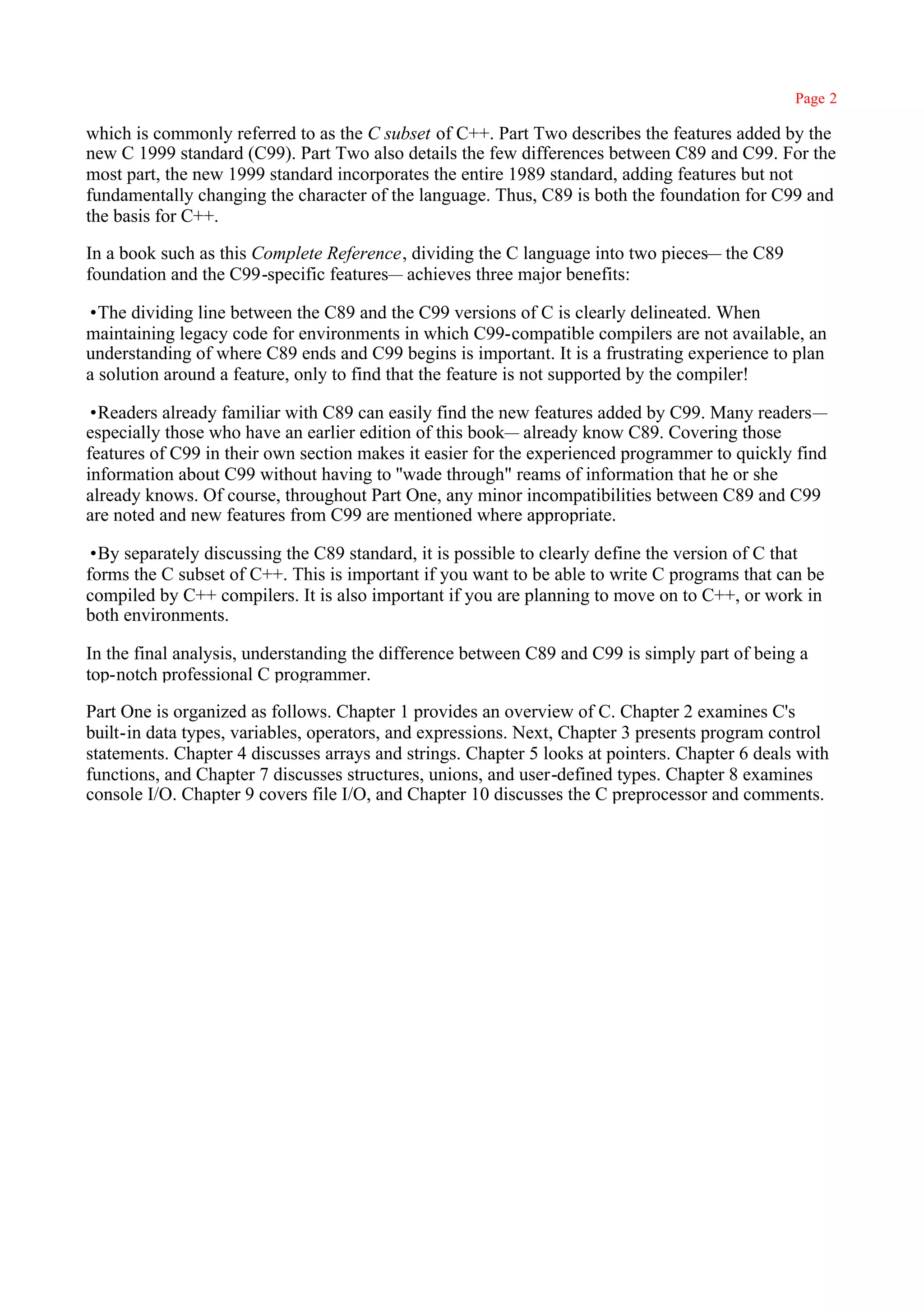 Page 2

which is commonly referred to as the C subset of C++. Part Two describes the features added by the
new C 1999 standard (C99). Part Two also details the few differences between C89 and C99. For the
most part, the new 1999 standard incorporates the entire 1989 standard, adding features but not
fundamentally changing the character of the language. Thus, C89 is both the foundation for C99 and
the basis for C++.

In a book such as this Complete Reference, dividing the C language into two pieces— the C89
foundation and the C99-specific features— achieves three major benefits:

•The dividing line between the C89 and the C99 versions of C is clearly delineated. When
maintaining legacy code for environments in which C99-compatible compilers are not available, an
understanding of where C89 ends and C99 begins is important. It is a frustrating experience to plan
a solution around a feature, only to find that the feature is not supported by the compiler!

•Readers already familiar with C89 can easily find the new features added by C99. Many readers—
especially those who have an earlier edition of this book— already know C89. Covering those
features of C99 in their own section makes it easier for the experienced programmer to quickly find
information about C99 without having to ''wade through" reams of information that he or she
already knows. Of course, throughout Part One, any minor incompatibilities between C89 and C99
are noted and new features from C99 are mentioned where appropriate.

•By separately discussing the C89 standard, it is possible to clearly define the version of C that
forms the C subset of C++. This is important if you want to be able to write C programs that can be
compiled by C++ compilers. It is also important if you are planning to move on to C++, or work in
both environments.

In the final analysis, understanding the difference between C89 and C99 is simply part of being a
top-notch professional C programmer.

Part One is organized as follows. Chapter 1 provides an overview of C. Chapter 2 examines C's
built-in data types, variables, operators, and expressions. Next, Chapter 3 presents program control
statements. Chapter 4 discusses arrays and strings. Chapter 5 looks at pointers. Chapter 6 deals with
functions, and Chapter 7 discusses structures, unions, and user-defined types. Chapter 8 examines
console I/O. Chapter 9 covers file I/O, and Chapter 10 discusses the C preprocessor and comments.
 