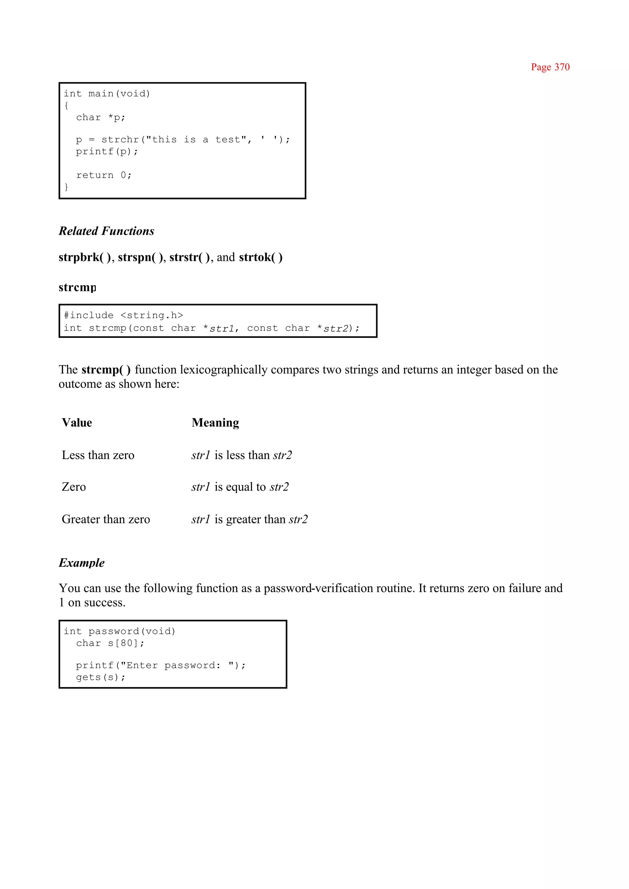 Page 370

int main(void)
{
  char *p;

    p = strchr("this is a test", ' ');
    printf(p);

    return 0;
}



Related Functions

strpbrk( ), strspn( ), strstr( ), and strtok( )

strcmp

#include <string.h>
int strcmp(const char *str1, const char *str2);



The strcmp( ) function lexicographically compares two strings and returns an integer based on the
outcome as shown here:


Value                      Meaning

Less than zero             str1 is less than str2

Zero                       str1 is equal to str2

Greater than zero          str1 is greater than str2


Example

You can use the following function as a password-verification routine. It returns zero on failure and
1 on success.

int password(void)
  char s[80];

    printf("Enter password: ");
    gets(s);
 