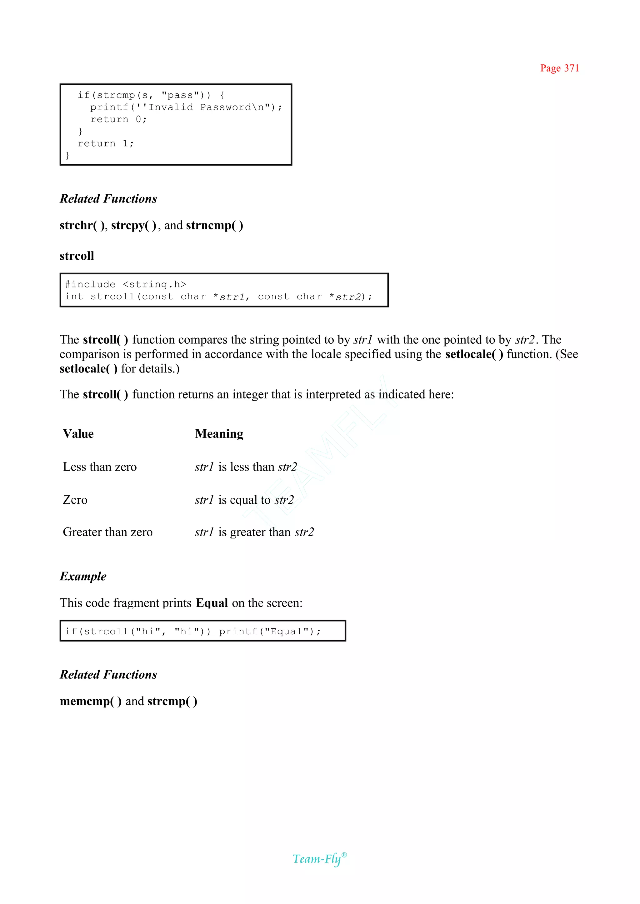 Page 371

    if(strcmp(s, "pass")) {
      printf(''Invalid Passwordn");
      return 0;
    }
    return 1;
}



Related Functions

strchr( ), strcpy( ) , and strncmp( )

strcoll

#include <string.h>
int strcoll(const char *str1, const char *str2);



The strcoll( ) function compares the string pointed to by str1 with the one pointed to by str2. The
comparison is performed in accordance with the locale specified using the setlocale( ) function. (See
setlocale( ) for details.)

The strcoll( ) function returns an integer that is interpreted as indicated here:
                                             Y
                                           FL
Value                      Meaning
                                         AM


Less than zero             str1 is less than str2

Zero                       str1 is equal to str2
                                 TE




Greater than zero          str1 is greater than str2


Example

This code fragment prints Equal on the screen:

if(strcoll("hi", "hi")) printf("Equal");



Related Functions

memcmp( ) and strcmp( )




                                               Team-Fly®
 