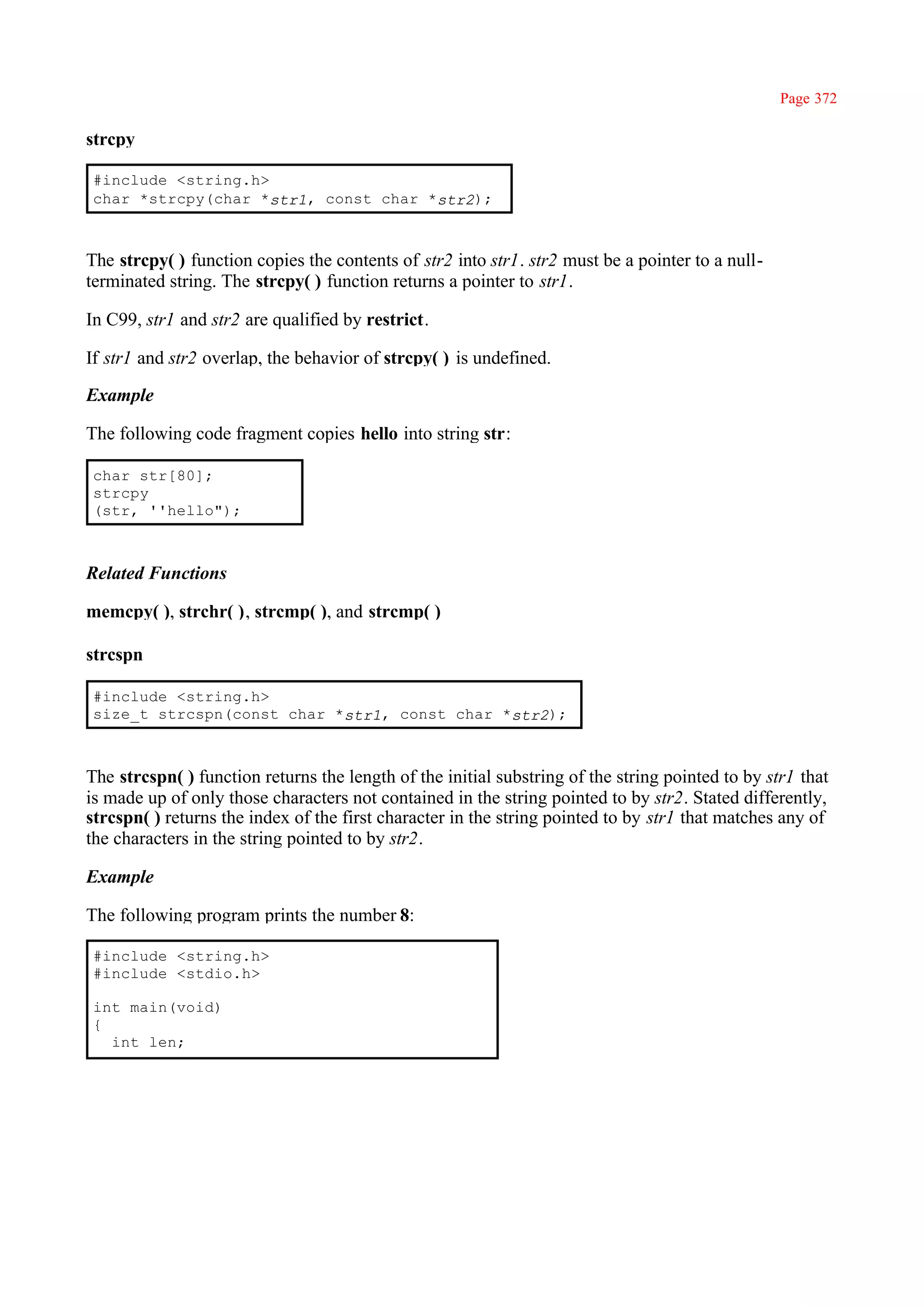 Page 372

strcpy

#include <string.h>
char *strcpy(char *str1, const char *str2);



The strcpy( ) function copies the contents of str2 into str1. str2 must be a pointer to a null-
terminated string. The strcpy( ) function returns a pointer to str1.

In C99, str1 and str2 are qualified by restrict.

If str1 and str2 overlap, the behavior of strcpy( ) is undefined.

Example

The following code fragment copies hello into string str:

char str[80];
strcpy
(str, ''hello");



Related Functions

memcpy( ), strchr( ), strcmp( ), and strcmp( )

strcspn

#include <string.h>
size_t strcspn(const char *str1, const char *str2);



The strcspn( ) function returns the length of the initial substring of the string pointed to by str1 that
is made up of only those characters not contained in the string pointed to by str2. Stated differently,
strcspn( ) returns the index of the first character in the string pointed to by str1 that matches any of
the characters in the string pointed to by str2.

Example

The following program prints the number 8:

#include <string.h>
#include <stdio.h>

int main(void)
{
  int len;
 
