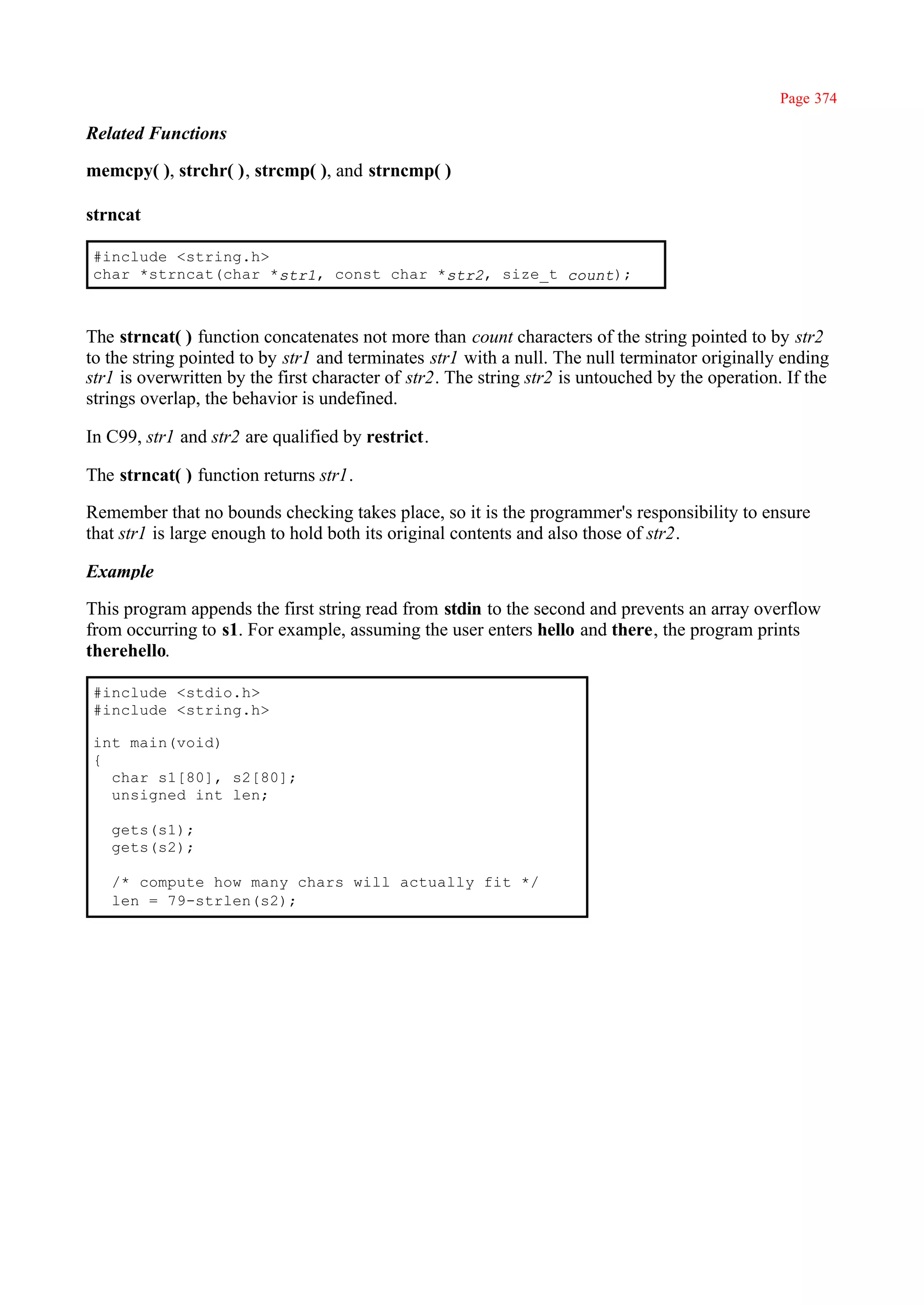 Page 374

Related Functions

memcpy( ), strchr( ), strcmp( ), and strncmp( )

strncat

#include <string.h>
char *strncat(char *str1, const char *str2, size_t count);



The strncat( ) function concatenates not more than count characters of the string pointed to by str2
to the string pointed to by str1 and terminates str1 with a null. The null terminator originally ending
str1 is overwritten by the first character of str2. The string str2 is untouched by the operation. If the
strings overlap, the behavior is undefined.

In C99, str1 and str2 are qualified by restrict.

The strncat( ) function returns str1.

Remember that no bounds checking takes place, so it is the programmer's responsibility to ensure
that str1 is large enough to hold both its original contents and also those of str2.

Example

This program appends the first string read from stdin to the second and prevents an array overflow
from occurring to s1. For example, assuming the user enters hello and there, the program prints
therehello.

#include <stdio.h>
#include <string.h>

int main(void)
{
  char s1[80], s2[80];
  unsigned int len;

   gets(s1);
   gets(s2);

   /* compute how many chars will actually fit */
   len = 79-strlen(s2);
 
