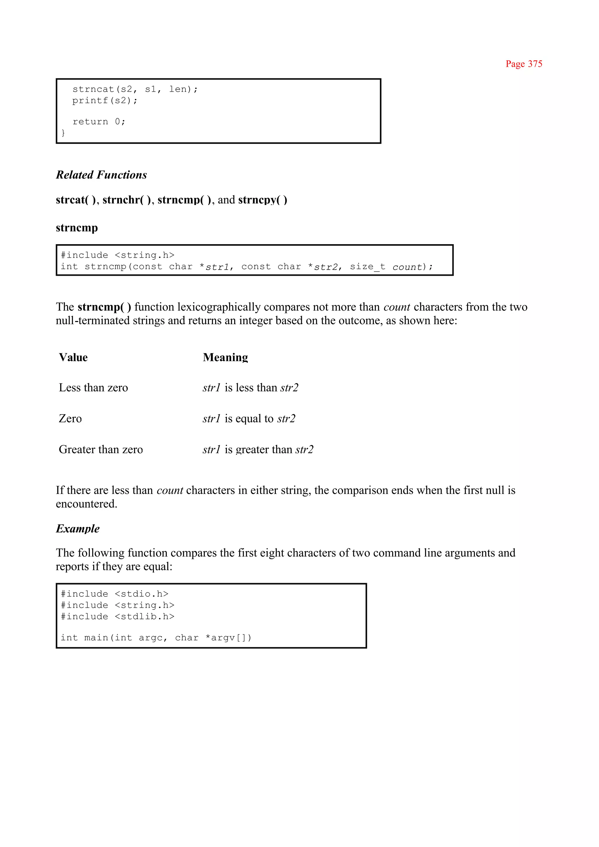 Page 375

    strncat(s2, s1, len);
    printf(s2);

    return 0;
}



Related Functions

strcat( ), strnchr( ), strncmp( ), and strncpy( )

strncmp

#include <string.h>
int strncmp(const char *str1, const char *str2, size_t count);



The strncmp( ) function lexicographically compares not more than count characters from the two
null-terminated strings and returns an integer based on the outcome, as shown here:


Value                          Meaning

Less than zero                 str1 is less than str2

Zero                           str1 is equal to str2

Greater than zero              str1 is greater than str2


If there are less than count characters in either string, the comparison ends when the first null is
encountered.

Example

The following function compares the first eight characters of two command line arguments and
reports if they are equal:

#include <stdio.h>
#include <string.h>
#include <stdlib.h>

int main(int argc, char *argv[])
 